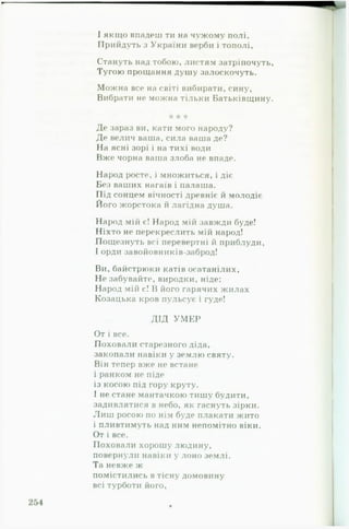 І якщо впадеш ти на чужому полі,
Прийдуть з України верби і тополі.
Стануть над тобою, листям затріпочуть,
Тугою прощання душу залоскочуть.
Можна все на світі вибирати, сину,
Вибрати не можна тільки Батьківщину.
* * *
Де зараз ви, кати мого народу?
Де велич ваша, сила ваша де?
На ясні зорі і на тихі води
Вже чорна ваша злоба не впаде.
Народ росте, і множиться, і діє
Без ваших нагаїв і палаша.
Під сонцем вічності древніє й молодіє
Його жорстока й лагідна душа.
Народ мій є! Народ мій завжди буде!
Ніхто не перекреслить мій народ!
Пощезнуть всі перевертні й приблуди,
І орди завойовників заброд!
Ви, байстрюки катів осатанілих.
Не забувайте, виродки, ніде:
Народ мій є! В його гарячих жилах
Козацька кров пульсує і гуде!
ДІД У М Е Р
От і все.
Поховали старезного діда,
закопали навіки у землю святу.
Він тепер вже не встане
і ранком не піде
із косою під гору круту.
І не стане мантачкою тишу будити,
задивлятися в небо, як гаснуть зірки.
Л и ш росою по нім буде плакати жито
і пливтимуть над ним непомітно віки.
От і все.
Поховали хорошу людину,
повернули навіки у лоно землі.
Та невже ж
помістились в тісну домовину
всі турботи його.
 