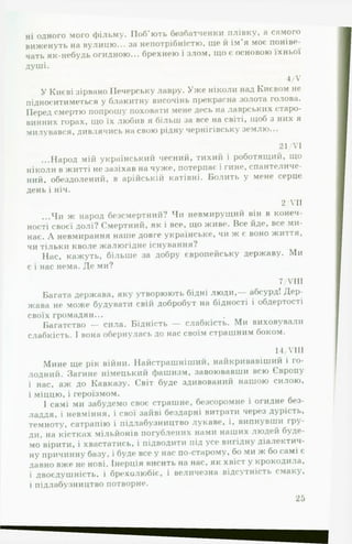 ні одного мого фільму. Поб’ють безбатченки плівку, а самого
виженуть на вулицю... за непотрібністю, ще й ім’я моє поніве­
чать як-небудь огидною... брехнею і злом, що є основою їхньої
душі.
4/У
У Києві зірвано Печорську лавру. Уже ніколи над Києвом не
підноситиметься у блакитну височінь прекрасна золота голова.
Перед смертю попрошу поховати мене десь на лаврських старо­
винних горах, що їх любив я більш за все на світі, щоб з них я
милувався, дивлячись на свою рідну чернігівську землю...
21/VI
...Народ мій український чесний, тихий і роботящий, що
ніколи в житті не зазіхав на чуже, потерпає і гине, спантеличе­
ний, обездолений, в арійській катівні. Болить у мене серце
день і ніч.
2/VII
...Чи ж народ безсмертний? Чи невмирущий він в конеч­
ності своєї долі? Смертний, як і все, що живе. Все йде, все ми­
нає. А невмирання наше довге українське, чи ж є воно життя,
чи тільки кволе жалюгідне існування?
Нас, кажуть, більше за добру європейську державу. Ми
є і нас нема. Де ми?
7/VIII
Багата держава, яку утворюють бідні люди,— абсурд! Дер­
жава не може будувати свій добробут на бідності і обдертості
своїх громадян...
Багатство — сила. Бідність — слабкість. Ми виховували
слабкість. І вона обернулась до нас своїм страшним боком.
14/VIII
Мине ще рік війни. Найстрашніший, найкривавіший і го­
лодний. Загине німецький фашизм, завоювавши всю Європу
і нас, аж до Кавказу. Світ буде здивований нашою силою,
і міццю, і героїзмом.
І самі ми забудемо своє страшне, безсоромне і огидне без­
ладдя, і невміння, і свої зайві бездарні витрати через дурість,
темноту, сатрапію і підлабузництво лукаве, і, випнувши гру­
ди, на кістках мільйонів погублених нами наших людей буде­
мо вірити, і хвастатись, і підводити під усе вигідну діалектич­
ну причинну базу, і буде все у нас по-старому, бо ми ж бо самі є
давно вже не нові. Інерція висить на нас, як хвіст у крокодила,
і двоєдушність, і брехолюбіє, і величезна відсутність смаку,
і підлабузництво потворне.
25
 