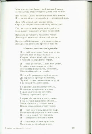 Мав він силу необорну, цей лунавші хтось,
Мені в душу світло чорне від тих слів лилось.
Він казав: «Скона твій спокій на моїх ножах,
Я — на місці, я — стоокий, я — всесвітній жах.
Дам тобі великі очі і великі вуха,
Страх до смерті залоскоче силу твого духа.
Гей, виходьте, мої слуги, мої вірні діти,
Мою владу, мою силу дурню покажіте!*
Вибігали із туману з галасом і гиком
Довгорукі, волохаті, обплетені ликом.
Вузьколобі й куцоногі, з іклами-зубами,
Заходились вибивати тропака ногами.
М о н о л о г м а л ен ь к о го п ри вада
Я — твій ровесник. Доля моя куца,
Печаль моя не відає кінця —
Старих світил чіткі орбіти рвуться,
І гаснуть ненароджені серця.
Я — твій ровесник. Плоть моя убита.
Із ребер в мене виросли дуби.
Моє життя потрощене, мов жито,
Ціпами божевілля і злоби.
Коли я біг розхристаний на луку.
Де обрій так прозоро глибинів,
Чужий солдат схопив мене за руку
І до людей у білому одвів.
І я дививсь на них незрозуміло,
В зіницях метушилися зірки,
І кров моя червоно цебеніла
У банку із рожевої руки.
І чорна ніч звелась в очах у мене,
І сон легкий навік мене зборов...
Моїм убивцям у голодні вени
Влили мою дитинно чисту кров.
Я — твій ровесник, пролісок надії,
Розтоптаний жорстокістю нікчем,
Я — син краси і голубої мрії,
Я — автор ненаписаних поем.
Я — твоя мука і твоє сумління.
Мені кати не обрубали крил:
9 «Срібнийтих Хрсстом.ігім». 11КЛ,ч 2 257
 