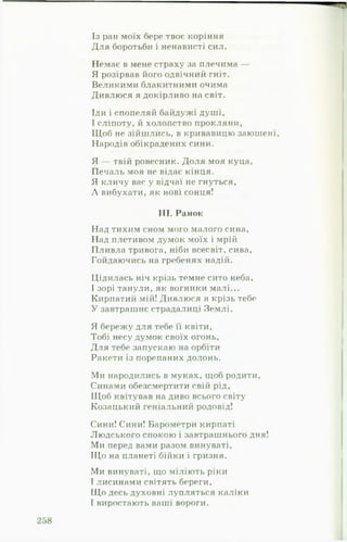 Із ран моїх бере твоє коріння
Для боротьби і ненависті сил.
Немає в мене страху за плечима —
Я розірвав його одвічний гніт.
Великими блакитними очима
Дивлюся я докірливо на світ.
Іди і спопеляй байдужі душі,
І сліпоту, й холопство прокляни,
ІЦоб не зійшлись, в кривавицю заюшені.
Народів обікрадених сини.
Я — твій ровесник. Доля моя куца,
Печаль моя не відає кінця.
Я кличу вас у відчаї не гнуться,
Л вибухати, як нові сонця!
III. Ранок
Над тихим сном мого малого сина.
Над плетивом думок моїх і мрій
Пливла тривога, ніби всесвіт, сива.
Гойдаючись на гребенях надій.
Цідилась ніч крізь темне сито неба,
І зорі танули, як вогники малі...
Кирпатий мій! Дивлюся я крізь тебе
У завтрашнє страдалиці Землі.
Я бережу для тебе її квіти.
Тобі несу думок своїх огонь,
Для тебе запускаю на орбіти
Ракети із порепаних долонь.
Ми народились в муках, щоб родити.
Синами обезсмертити свій рід,
Щоб квітував на диво всього світу
Козацький геніальний родовід!
Сини! Сини! Барометри кирпаті
Людського спокою і завтрашнього дня!
Ми перед вами разом винуваті,
Що на планеті бійки і гризня.
Ми винуваті, що міліють ріки
І лисинами світять береги.
Що десь духовні лупляться каліки
І виростають ваші вороги.
 