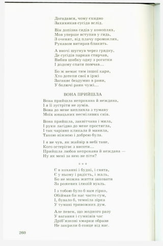 Догадався, чому єхидно
Захихикав сусіда вслід.
Він допізна сидів у коноплях.
Мов уперше вступив у гидь,
З оченят, від плачу промоклих,
Рукавом витирав блакить.
А вночі шугнув через грядку,
Де сусідів паркан стирчав,
Вибив шибку одну з рогатки
І додому спати помчав...
Бо ж немає тим іншої кари,
Хто дотепи свої в іржі
Заганяє бездумно в рани,
У болючі рани чужі...
В О Н А П Р И Й Ш Л А
Вона прийшла непрохана й неждана,
І я її зустріти не зумів.
Вона до мене випливла з туману
Моїх юнацьких несміливих снів.
Вона прийшла, заквітчана і мила,
І руки лагідно до мене простягла,
І так чарівно кликала й манила,
Такою ніжною і доброю була.
І я не чув, як жайвір в небі тане,
Кого остерігає з висоти...
Прийшла любов непрохана й неждана
Ну як мені за нею не піти?
"к * *
Є в коханні і будні, і свята,
Є у ньому і радість, і жаль,
Бо не можна життя заховати
За рожевих ілюзій вуаль.
І з тобою було б нам гірко,
Обіймав би нас часто сум,
І, бувало б, темніла зірка
У тумані тривожних дум.
Але певен, що жодного разу
У вагання і сумнівів час
Дріб’язкові хмарки образи
Не закрили б сонце від нас.
 