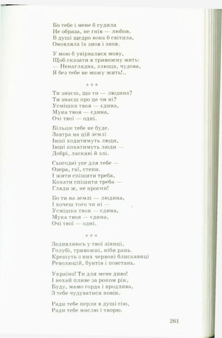 Бо тебе і мене б судила
Не образа, не гнів — любов.
В душі щедро вона б світила,
Оновляла їх знов і знов.
У мою б увірвалася мову,
Щоб сказати в тривожну мить:
Ненаглядна, злюща, чудова,
Я без тебе не можу жить!..
* * іе
Ти знаєш, що ти — людина?
Ти знаєш про це чи ні?
Усмішка твоя — єдина,
Мука твоя — єдина,
Очі твої — одні.
Більше тебе не буде.
Завтра на цій землі
Інші ходитимуть люди,
Інші кохатимуть люди —
Добрі, ласкаві й злі.
Сьогодні усе для тебе —
Озера, гаї, степи.
І жити спішити треба,
Кохати спішити треба —
Гляди ж, не проспи!
Бо ти на землі — людина,
І хочеш того чи ні —
Усмішка твоя — єдина,
Мука твоя — єдина,
Очі твої — одні.
:к 'к 'к
Задивляюсь у твої зіниці,
Голубі, тривожні, ніби рань.
Крешуть з них червоні блискавиці
Революцій, бунтів і повстань.
Україно! Ти для мене диво!
І нехай пливе за роком рік.
Буду, мамо горда і вродлива,
З тебе чудуватися повік.
Ради тебе перли в душі сію,
Ради тебе мислю і творю.
 
