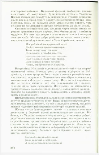 поета-революціонера. Будь-якої фальші позбавлені сказані
ним слова: « Я хочу правді бути вічним другом». Творчість
Василя Симоненка самобутня, непересічна і духовно невичерп­
на, бо йде від серця самого народу. Вона глибинно мудра і про­
никлива. Кому не байдужа доля українського народу, того
не може не хвилювати синівська любов поета до рідної землі.
Симоненко глибоко вірив, що лише через поезію зможе пе­
редати прагнення свого народу, його багату душу і глибинну
мудрість. Він знає, що творча праця нелегка, але ж і не шукає
легкого хліба. Митець добре усвідомлює місце поета у житті,
висловлюючи ці думки в сонеті «Леся Українка», де поет
Мов раб німий на араратській скелі
Карбує написи про подвиги царя,
Ти на папері почуттів моря
Переливаєш в строфи невеселі.
Щоб ті слова хитали чорні трони,
Щоб їх несли з собою легіони
Нових, непереможних Спартаків.
Наприкінці 50-х років відчувається помітний спад творчої
активності поета. Немалу роль у цьому відіграла та бай­
дужість, з якою зустріли його твори в деяких республікансь­
ких газетах і журналах. Підготовлена ним збірка пролежала у
видавництві «Молодь» півтора року. Його не всі сприймали
або не хотіли визнати, що він талановитіший і далеко-90
глядніший за своїх сучасників. Ного думки не вміщалися у
прокрустовому ложі офіційної ідеології, душа ниділа на якорі,
рвалася до народного океану, задихаючись у лещатах деспо­
тизму і бездуховності.
Шістдесяті роки стали для Василя Симоненка роками нового,
але уже зрілішого творчого злету. В країні певною мірою відбува­
лася переоцінка цінностей, на світ з’являлися думки, які довго
лежали під гнітом найжахливішої в історії людства тиранії...
Життя митця було подвигом, поезія — прапором останніх
десятиліть у боротьбі проти номенклатурного засилля. Він
бачив, як Україна швидко скочувалася до становища рабині,
українська мова не визнавалася державною, викладання вело­
ся російською, промисловість України знаходилася в лабетах
союзних міністерств, занепали народні ремесла. Ного полу­
м’яна поезія в цей час кликала на боротьбу небайдужих до долі
українського народу, боролася проти брехні, підлості, зрад­
ництва, лакейства.
Ідоли обслинені, обціловані
Ішли величаві в своїй ході.
А поруч вставали некороновані
264
 