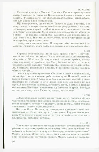 26/Х 1.1943
Сьогодні я знову в Москві. Привіз з Києва стареньку свою
матір. Сьогодні ж узнав од Большакова і тяжку новину: моя
повість «Україна вогні» не вподобалася Сталіну, і він її заборо­
нив для друку і для постановки.
Що його робити, ще не знаю. Тяжко на душі і тоскно. І не
тому тяжко, що пропало марно більше року роботи, і не тому,
що возрадуються вразі і дрібні чиновники, перелякаються ме­
не і стануть зневажати. Мені важко од свідомості, що «Україна
в огні» — це правда. Прикрита і замкнена моя правда про на­
род і його лихо. Значить, нікому, отже, вона не потрібна і ніщо
не потрібно, крім панегірика.
Звужується життєве коло. Я почуваю себе ізольованим і са­
мотнім. Очевидно, хтось добре попрацював над моєю ізоляцією.
6/ХІІ
Україна поруйнована, як ні одна країна в світі. Поруйно­
вані й пограбовані всі міста. У нас нема ні шкіл, ні інститутів,
ні музеїв, ні бібліотек. Загинули наші історичні архіви, маляр­
ство, скульптура, архітектура. Поруйновані всі мости, шляхи,
розорила війна народне господарство, понищила людей, поби­
ла, повішала, розігнала в неволю. У нас немає майже вчених,
обмаль митців...
І коли я чую обвинувачення «України в огні» в націоналізмі,
як же гірко, як тоскно мені робиться на душі. Боже мій, доки ти
будеш боятися мене? Адже я майже смертельно хворий, у мене
поламано всі сустави, з мене давно вже витекла трохи не вся
кров. Я вже не стою на ногах, я грамоту забув, я німію, а ти й ще
боїшся мене! Не бійся, нічого мені од Тебе вже не треба. Все буде
не так, як я хочу, а як Ти хотів, хочеш, хотітимеш.
11/ХІІ
...Сьогодні знову записував материні пісні. Записав кілька
чудесних веснянок і звичайних старовинних пісень. Усього за­
писав двадцять чотири чи двадцять шість пісень. Мати співала
тихесенько і часом приплакувала.
Заходив Остап Вишня, що повернувся з десятилітньої «к о ­
мандировки». Схуд, постарів. Було сумно. Трудно, очевидно,
йому буде входити знову в життя. Десять років — це ціле жит­
тя, ціла ера, складна і велика...
7/1.1944
У хвилини душевного занепаду і слабості думаю: нащо я так
убиваюся за долею українського народу, чого оплакую його, чо­
го боюсь за його долю, кричу про його труднощі й страждання?
Може, їх нема. Може, все, що діється навколо мене, є звичай­
ний, нормальний життєвий процес. Може, народ не потребує
26
 