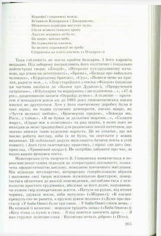 Корифеї і справжні вожді.
Вставали Коперники і Джорджоне,
Шевченко підводив могутнє чоло,
І біля вічного їхнього трону
Лакузи жодного не було.
Бо щире, високе небо
Не підмалюєш квачем,
Бо величі справжній не треба
Спиратись на плечі нікчем. (♦ М о н а р х и »)
Така сміливість не могла пройти безкарно. І його карають
нещадно. Під заборону потрапляють його політично і соціально
найгостріші твори: «Злодій», «Некролог кукурудзяному кача­
нові, що згнив на заготпункті», «Брама», «Балада про зайшлого
чоловіка», «Курдському братові», «Суд», «Понеси мене на кри­
лах, радосте моя...», «Хорстарійшин з поеми «Ф ікція» (пізніше
ця частина ввійшла до «Казки про Дурила»), «Прирученим
патріотам», «В букварях ти наряджена і заспідничена...», «47-й
рік», щоденникові записи «Окрайці думок». А пізніше — протя­
гом п'ятнадцяти років аж до 1981 року симоненківська поезія
взагалі не друкується. Хоч у його поетичному доробку були й
такі вірші, на подив сучасних демократів, писані щиро, як
«Чуття великої любові», «Безсмертні предки», «Завжди ми,
Росіє, з тобою», «Я не бував за дальніми морями...», «Салюти
миру», «Серце моє в комсомолі» та ряд інших, в яких поет не
виходив за межі традиційної для радянської поезії патетики, що
значно знижує їхню художню вартість. Це не означає, що ми
маємо робити вигляд, ніби їх не було, чи опускати у нових
виданнях. Ці публікації дадуть можливість бачити поета в усій
повноті: і його суто газетярську практику, і вірші «до дат» (на­
приклад, «Травневий акорд»). Не потрібно забувати про час, за
якого виник феномен поета.
Новаторська суть творчості В. Симоненка виявляється в пе­
реосмисленні самих підходів до літературної діяльності, позна­
чена афористичністю вислову, новизною поетичного мислення.
Він відкидає штукарство, неприродну гіперболізацію образів
і наповнює свої твори жилавою мужицькою фактурою, повер­
тається обличчям до реалій повсякдення, заглиблюється у пси­
хологію простого трудівника, вболіває за його долю, наповнюю­
чи кожен твір конкретикою життя. «Натуга на руках, від втоми
чорних, здувала жили, ніби мотузки» («Ж о р н а »); «В космос
крешуть ото не ракети, а пружні цівки молока» («Дума про ща­
стя»); « У баби Онисі було три сини. / У баби Онисі синів нема. /
На кожній її волосині / морозом тріщить зима» («Баба Онися»);
«Біга тітка із кухні в сіни, / З-під повітки заносить дров — / З
них струмує жовтаво-синя / Віковічна печаль дібров» («П іч »).
2 6 5
 