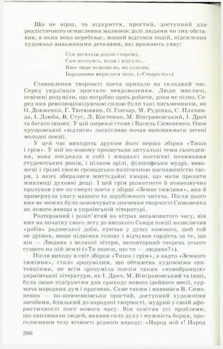 Щ о не вірш, то відкриття, простий, доступний для
реалістичного осмислення малюнок долі людини чи тих обста­
вин, в яких вона перебуває, живий відгомін подій, підсилених
художньо виваженими деталями, які вражають уяву:
Сім десятків дідові старому.
Сам незчувсь, коли і відгуло,—
Вже лице пожовкло, як солома.
Борознами вкрилося чоло. («С т а р іст ь *)
Становлення творчості поета припало на складний час.
Серед українців зростало невдоволення. Люди мислячі,
освічені розуміли, що потрібно щось робити, доки не пізно. Се­
ред них революціонізуючою силою були такі письменники, як
О. Довженко, Г. Тютюнник, О. Гончар, М. Руденко, С. ІІлачин-
да, І. Дзюба, В. Стус, Л. Костенко, М. Вінграновський, І. Драч
та багато інших. У цій шерензі стояв і Василь Симоненко. Озон
хруїцовської «відлиги» лоскітливо почав наповнювати легені
молодої поезії.
У цей час виходить друком його перша збірка «Тиша
і грім». У ній по-новому прозвучали актуальні теми сьогоден­
ня, вона поєднала в собі і юнацькі поетичні починання
студентських років, і цілком зрілі, філософськи мудрі, вива­
жені і грізні своєю громадсько-політичною наснаженістю тво­
ри, з яких збиралися життєдайні хмари, що мали пролити
живлющі духовні дощі. І цей грім розкотисто й повнозвучно
пролунав уже по смерті поета у збірці «Земне тяжіння», яка й
привернула увагу нашого та зарубіжного читача. Після цього
вже не можна було замовчувати значення творчості Симоненка
як нового явища в українській літературі.
Розтерзаний і розіп'ятий на вітрах несамовитого часу, він
вже на початку свого лету до високого Сонця поезії возвеличив
«рабів» радянської доби, кричав у душу кожного, щоб той
не дрімав, вище піднімав голову і відчував гордість за те, що
він — Людина з великої літери, неповторний творець усього
сущого на цій землі («Т и знаєш, що ти — людина?»).
Після виходу в світ збірки «Тиша і грім», а надто «Земного
тяжіння», стало зрозумілим, що обтяжена художніми сен­
тенціями, не всім зрозуміла поезія таких «новобранців»
української літератури, як І. Драч, М. Вінграновський та інші,
була лише підґрунтям для приходу нового ідейного месії, сур­
мача народних дум і прагнень. Саме таким і виявився В. Симо­
ненко — по-шевченківськи простий, доступний художніми
засобами, близький до народної творчості, мудрий у своїй афо­
ристичності поет нового часу. Він освітив усі проблеми,
що хвилювали людей, виявив силу духу і мужність борця, про­
голосивши тезу вічності рідного народу: «Народ мій є! Народ
266
 