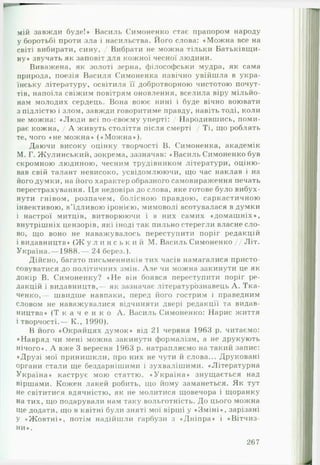 мій завжди буде!» Василь Симоненко стає прапором народу
у боротьбі проти зла і насильства. Його слова: «М ож на все на
світі вибирати, сину, / Вибрати не можна тільки Батьківщи­
ну» звучать як заповіт для кожної чесної людини.
Виважена, як золоті зерна, філософськи мудра, як сама
природа, поезія Василя Симоненка навічно увійшла в укра­
їнську літературу, освітила її добротворною чистотою почут­
тів, напоїла свіжим повітрям оновлення, вселила віру мільйо­
нам молодих сердець. Вона воює нині і буде вічно воювати
з підлістю і злом, завжди говоритиме правду, навіть тоді, коли
не можна: «Люди всі по-своєму уперті: / Народившись, поми­
рає кожна, / А живуть