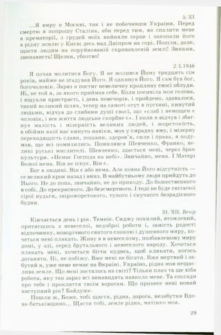5/XI
...Я вмру в Москві, так і не побачивши України. Перед
смертю я попрошу Сталіна, аби перед тим, як спалити мене
в крематорії, з грудей моїх вийняли серце і закопали його
в рідну землю у Києві десь над Дніпром на горі. Пошли, доле,
щастя людям на поруйнованій скривавленій землі! Зникни,
зненависть! Щезни, убозтво!
2/1.1946
Я почав молитися Богу. Я не молився Йому тридцять сім
років, майже не згадував Його. Я одкинув Його. Я сам був бог,
богочоловік. Зараз я постиг невеличку краплину своєї облуди.
Ні, не той я, за якого приймав себе. Коли посивіла моя голова,
і вщухли пристрасті, і день повечорів, і пройдено, здавалося,
такий великий шлях, тепер на самоті отут в пустині, кинутий
людьми, відчув до глибини душі своєї, що «слаб і немощен є
чоловік, і все життя людське скорбне є*. І коли я відчув і збаг­
нув малість і мізерність великих людей, і жорстокість,
в обійми якої нас кинуто навіки, мов у смрадну яму, і мізерну
переходящість слави, пошани, здоров’я, сили і права, я поду­
мав, що всі помилялись. Помилявся Шевченко, Франко, ве­
ликі руські мислителі. Шевченко, здається мені, через брак
культури. «Немає Господа на небі*. Звичайно, нема. І Матері
Божої нема. Він не існує. Він є.
Бог в людині. Він є або нема. А ле повна Його відсутність
се великий крок назад і вниз. В майбутньому люди прийдуть до
Нього. Не до попа, звичайно, не до приходу. До божественного
в собі. До прекрасного. До безсмертного. І тоді не буде гнітючої
сірої нудьги, звірожорстокого, тупого і скучного безрадісного
будня.
31/ХІІ. Вечір
Кінчається день і рік. Темніє. Сиджу похилий, втомлений,
притягшись з невеселої, недоброї роботи і, замість радості
відпочинку, новорічного СВЯТОГО СІШКОЮ і душевного миру, хо­
четься мені плакать. Живу я в невеселому, позбавленому миру
домі, у злі, серед брутального і невеселого народу. Хочеться
плакать мені, хочеться бігти кудись, щоб кликати, когось
доганяти. Ні, не побіжу. Вже мені не бігати. Вже мертвий і за­
бутий я, уже мене немає на Вкраїні. Україно, рідна моя нещас­
лива земле. Що мені зосталось на світі? Тільки плач та ще хіба
робота, яку так зараз всі ненавидять навколо мене. І а спогади
про тебе і прокляття твоїм ворогам. Що принесе мені новий
наступний рік? Байдуже.
Пошли ж. Боже, тобі щастя, рідна, дорога, незабутня Вдо-
ва-батьківщино... Щасти тобі, земле рідна, матінко моя.
29
 
