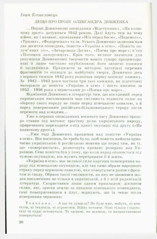 Іван Кошелівець
ДЕЩО ПРО ПРОЗУ О ЛЕ К СА Н Д РА Д ОВЖ ЕНКА
...Перші Довженкові оповідання «Відступник», «Н а колю­
чому дроті* датуються 1942 роком. Далі йдуть теж на тему
війни, як і названі, оповідання «Н іч перед боєм*, «Перемога*,
«Тризна*, «Федорченко* та ін. Усього Довженко залишив нам
два десятки оповідань, повісти «Україна в огні*, «Повість по­
лум ’яних літ*, «Зачарована Десна», «Поема про море»; п’єсу
«Потомки запорожців». Крім того, велике значення для
розуміння Довженкової творчости мають суворо процензуро-
вані й лише частково опубліковані його записні книжки
й щоденники. Працюючи за методою заготівлі окремих
фраґментів та епізодів до майбутніх творів, Довженко десь
з перших тижнів 1942 року розпочав першу записну книжку.
За 1942— 1943 роки постали три такі книжки, як підготовні
матеріали до повісти «Україна в огні» і шість книжок за
1952 — 1956 роки з чернетками до «Поеми про море»...
Відмінний Довженко в літературі тим, що він єдиний серед
українських письменників мав сміливість піднести голос на
оборону свого народу не лише перед німецькою навалою, а й
перед поверненням російсько-більшовицького терору після
перемоги над німцями...
Уж е в перших оповіданнях воєнного часу Довженко прозо­
ро ставив під наголос трагічну долю українського народу,
приреченого переходити з-під однієї окупації під другу (« Н а
колючому дроті» ).
...Уж е тоді Довженко працював над повістю «Україна
в огні*. Він поспішав, бо треба було, щоб повість вийшла одно­
часно українською й російською мовами ще перед тим, як ті,
що «повертаються*, розпочнуть криваву розправу над У к ­
раїною. Сенс повісти був у тому, що коли народ опиняється під
чужою окупацією, він мусить перетривати її й жити.
«Україна вогні* має великої сили картини поневіряння на­
роду під німецькою окупацією, але так само образи народного
страху перед червоною навалою, яка поверталася разом з фрон­
том зі сходу. Образи такої сміливости, на яку не зважився жо­
ден письменник не тільки в українській, а й у всій радянській
літературі. Скористаюся лише одним прикладом: діялогом
селян, які, орючи землю за наказом німецького коменданта,
самі позапрягавшися в плуг, міркують, що їх чекає після
повернення червоних:
Т о в ч е н и к . — А що ти думаєш? Не буде вже, мабуть, ні вчи­
телів, ні техніків, ні агрономів. Війна витовче. Одні тільки слідува-
телі та судді остануться. Та здорові, як ведмеді, та наирахтиковані
повернуться!
ЗО
 