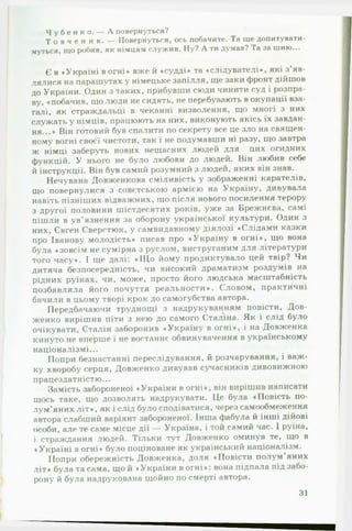 Ч у б е н к о . — А повернуться?
Т о в ч е н и к . — Повернуться, ось побачите. Та ще допитувати­
муться, що робив, як німцям служив. Ну? А ти думав? Та за шию...
Є в «Україні вогні» вже й «судді* та «слідувателі*, які з’яв­
лялися на парашутах у німецьке запілля, ще заки фронт дійшов
до України. Один з таких, прибувши сюди чинити суд і розпра­
ву, «побачив, що люди не сидять, не перебувають в окупації вза­
галі, як страждальці в чеканні визволення, що многі з них
служать у німців, працюють на них, виконують якісь їх завдан­
ня...* Він готовий був спалити по секрету все це зло на священ­
ному вогні своєї чистоти, так і не подумавши ні разу, що завтра
ж німці заберуть нових нещасних людей для цих огидних
функцій. У нього не було любови до людей. Він любив себе
й інструкції. Він був самий розумний з людей, яких він знав.
Нечувана Довженкова сміливість у зображенні карателів,
що повернулися з совєтською армією на Україну, дивувала
навіть пізніших відважних, що після нового посилення терору
з другої половини шістдесятих років, уже за Брежнєва, самі
пішли в ув’язнення за оборону української культури. Один з
них, Євген Сверстюк, у самвидавному діялозі «Слідами казки
про Іванову молодість» писав про «Україну в огні*, що вона
була «зовсім не сумірна з руслом, виструганим для літератури
того часу». І ще далі! «Щ о йому продиктувало цей твір? Чи
дитяча безпосередність, чи високий драматизм роздумів на
рідних руїнах, чи, може, просто його людська масштабність
позбавляла його почуття реальности». Словом, практичні
бачили в цьому творі крок до самогубства автора.
Передбачаючи труднощі з надрукуванням повісти, Дов­
женко вирішив піти з нею до самого Сталіна. Як і слід було
очікувати, Сталін заборонив «Україну в огні», і на Довженка
кинуто не вперше і не востаннє обвинувачення в українському
націоналізмі...
Попри безнастанні переслідування, й розчарування, і важ­
ку хворобу серця, Довженко дивував сучасників дивовижною
працездатн істю...
Замість забороненої «України в огні», він вирішив написати
щось таке, що дозволять надрукувати. Це була «Повість по­
лум’яних л іт », як і слід було сподіватися, через самообмеження
автора слабший варіянт забороненої. Інша фабула й інші дійові
особи, але те саме місце дії — Україна, і той самий час. І руїна,
і страждання людей. Тільки тут Довженко оминув те, що в
«Україні в огні» було поціноване як український націоналізм.
Попри обережність Довженка, доля «Повісти полум’яних
літ» була та сама, що й «України в о гн і»: вона підпала під забо­
рону й була надрукована щойно по смерті автора.
31
 