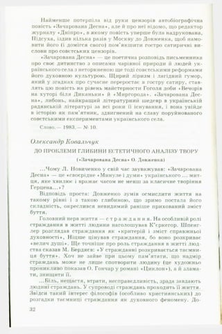 Найменше потерпіла від руки цензорів автобіографічна
повість «Зачарована Десна«, але й про неї відомо, що редактор
журналу «Дніпро«, в якому повість уперше була надрукована,
ЇІідсуха, їздив кілька разів у Москву до Довженка, щоб намо­
вити його (і домігся свого) пом'якшити гостро сатиричні ви­
слови про совєтських цензорів.
♦Зачарована Десна* — це поетична розповідь письменника
про своє дитинство з описами чарівної природи й людей ук­
раїнського села з неторкненою ще тоді совєтськими реформами
його духовною культурою. Щирий ліризм і лагідний гумор,
який у згадках про сучасне переростає в гостру сатиру, став­
лять цю повість на рівень майстерности Гоголя доби ♦Вечорів
на хуторі біля Диканьки* й ♦ Миргорода*. «Зачарована Дес­
на*, либонь, найкращий літературний шедевр в українській
радянській літературі за всі роки її існування, і вона увійде
в історію як пам'ятник, здвигнений на славу поруйнованого
совєтськими експериментами українського села.
С л о в о .— 1983.— № 10.
Олександр Ковальчук
ДО ПРОБЛЕМ И ГЛИ БИ Н И ЕСТЕТИЧНОГО А Н А Л ІЗ У ТВОРУ
(«Зачарована Десна* О. Довженка)
...Чому Л. Новиченко у свій час зауважував: «Зачарована
Десна* — це «своєрідне *Минуле і думи* українського ... мит­
ця, яке хвилює і вражає часом не менш за класичне творіння
Герцена...*?
Відповідь проста: Довженко зумів осмислити життя на
такому рівні і з такою глибиною, що зримо постала його
складність, окреслився невидимий раніше прихований зміст
буття.
Головний нерв життя — с т р а ж д а н н я . На особливій ролі
страждання в житті людини наголошував К ’єркегор. Шпенг­
лер розглядав страждання як * критерій і зміст справжньої
духовності*, Ніцше цінував страждання, бо воно розкриває
♦велич душі*. Ще точніше про роль страждання в житті люд­
ства сказав М. Бердяев: « У стражданні розкривається таємни­
ця буття*. Хоч не зайве при цьому пам’ятати, що надмір
страждань може не лише спотворити людину (це художньо
проникливо показав О. Гончар у романі ♦ Циклон*), а й злама­
ти, знищити її.
...Біль, нещастя, втрати, несправедливість, зрада завдають
людині страждань. У супроводі страждань проходить її життя.
Звідси такий інтерес філософів (особливо християнських) до
розгадки таємниці страждання як духовного феномену. До­
32
 