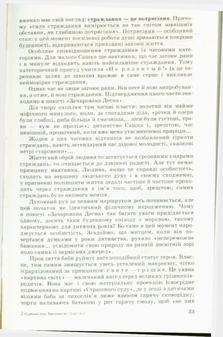 вженко має свій погляд: страждання — це потрясіння. Причо­
му «сила страждання вимірюється не так гнітом зовнішніх
обставин, як глибиною потрясіння*. Потрясіння — особливий
стан: у цей момент посиленої роботи душі зриваються покрови
буденності, відкриваються приховані закони життя.
Особливе співвідношення страждання із часовими кате­
горіями. Для малого Сашка ще невтямки, що час загоює рани
і в минуле відходить навіть найсильніше страждання. Тому
категоричний присуд учителя « Н е р а з в и т ы й ! * (а це пе­
репиняє шлях до школи) вражає в саме серце і викликає
неймовірне страждання.
Однак час не лише загоює рани. Він несе й нові випробуван­
ня, а отже, й нові страждання. Підтвердження цього часто зна­
ходимо в повісті «Зачарована Десна*.
Дія твору охоплює три часові пласти: золотий вік майже
міфічного минулого, коли, за спогадами діда, «річки й озера
були глибші, риба більша й смачніша,., ліси були густіші, тра­
ви — вуж не пролізе*; дитинство Сашка і, зрештою, час
нинішній, прозаїчний, коли вже нема утаємниченої природи...
Жоден з цих часових відтинків не позбавлений гіркоти
страждань, навіть легендарний час дідової молодості, «казкові
нетрі старовини*...
Життєвий обрій людини то затягується грозовими хмарами
страждань, то очищається до дзвінкої радості. А ле тут немає
принципу маятника. Людина, якщо це справді особистість,
сходить на вершину людського духу і в своєму сходженні,
у прагненні поліпшити життя дедалі частіше й частіше прохо­
дить через страждання в ім’я того, щоб, зрештою, самих
страждань було якомога менше.
Духовний рух за певним маршрутом дес*ь починається, але
цей початок не ідентичний фізичному народженню. Чому
в повісті «Зачарована Десна* так багато уваги приділяється
одному, досить таки буденному епізоду з морквою, такому
характерному для дитячих років? Во саме в цей момент наро­
джується особистість. Згадаймо, що митцем, коли він по­
вертався думками у роки дитинства, рухало «непереможне
бажання... усвідомити свою природу на ранній досвітній зорі
коло самих її первісних джерел*.
Прокляття баби руйнує ангелоподібний статус героя. Влас­
не, тим самим знищується увесь усталений макросвіт, чітко
ієрархізований за принципом: с в я т е — г р і ш н е. Це уявна
«картина світу* — маленький ангел серед великих грішників-
родичів. Вона має і свою матеріальну проекцію (своєрідне
подвоєння) на картині «Страшного суду*, де у згоді з дитячими
візіями баба за лихослів’я лиже язиком гарячу сковорідку,
чорти наливають батькові у рот гарячу смолу, щоб «не пив
2«СрібнийгттахХрестоматія». II кл.ч 2 33
 