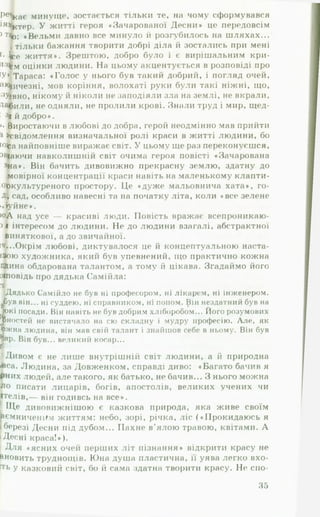Найм*
повість «.
журналу
Підсуха,
вити йог<
слови пре
♦Зача]
про своє
раїнськог
його духе
який у зг
ЛЯТЬ ЦЮ Е
на хуторі
на», либо
радянські
в історію
совєтськи
Слово.-
Олексанс
ДО ПРОБ
...Чомw
Десна* — і
ця, яке хв,
Герцена...»
Відпові
такому ріі
складність
буття.
Головні
стражданн:
лер розгля
духовності»
♦велич дуіг
ства сказав
ця буття»,
страждань
проникливе
ти, знищиті
...Б іль, і
людині стра
Звідси таки
розгадки тя
— ■І
горілки і не бив матері* дід як І
бути вічним грішником, і навітьІ мят^КНИ- СНИК ггриРе4сає минуще, зостається тільки те, на чому сформувався
святість урешті-решт потрапляє до пек 'тг" Претензія*ктер. У житті героя «Зачарованої Десни» це передовсім
сидить «комітет» святих. * а. иіікЧ а ш к о т ^ . «Вельми давно все минуло й розгубилось на шляхах...
Втрата ангелоподібності — катастп і 1тільки бажання творити добрі діла й зостались при мені
нення відновити усталений с в і т о п о о я л я хлопця- Ь е життя». Зрештою, добро було і є вирішальним кри-
роздуми дитини. Хоч спершу він вілппяп К Надовго виз%м оцінки людини. На цьому акцентується в розповіді про
ронних засобів: втеча ( « Я в тютюн «  і ° ^ * 4'системУіТараса: «Голос у нього був такий добрий, і погляд очей,
малину...*); думки про смерть як засіГ ° 01жу*~“ дУмак&ичезні, мов коріння, волохаті руки були такі ніжні, що,
дується типологічно подібна поведінка * помсти ( ° дРазуЭВНОэ нікому й ніколи не заподіяли зла на землі, не вкрали,
• Васильченка); спроба вшануняти ^ дитини в оповідаІили, не одняли, не пролили крові. Знали труд і мир, щед-
тою, « ж _ „ він, за фреіідо ’ " " •В“ икпх * » » * . . • 4 й добро..
казав, що я уві сні росту», говорить ення^ бажань. Виростаючи в любові до добра, герой неодмінно мав прийти
довсім (‘он тут відображає часовий і простоІИН ~ ШК0' Усвідомлення визначальної ролі краси в житті людини, бо
мотив сну — просторове ДистанціюванняОРОВІ;Г ^*УХ‘ ОСНОІСа найповніше виражає світ. У цьому ще раз переконуєшся,
и понесло через сад, пастівник - на 3 і човен подаючи навколишній світ очима героя повісті «Зачарована
хуторів на Десну». аріччя, а Заріччя >на*. Він бачить дивовижно прекрасну землю, здатну до
А л е не система охоронних засобів ** мовірної концентрації краси навіть на маленькому клапти-
Цікаво спостерігати, як шукає вихід із Наиголовн*ше* хоіокультуреного простору. Це «дуже мальовнича хата», го-
ча свідомість. Формується к і ч і * . 13складно1 ситуації 4 сад, особливо навесні та на початку літа, коли «все зелене
становлять п ідгруп , д££ї£‘?.£ЮЧОЛ,,х" “ » » т ь Х й . е . .
людини. Насамперед це — святість і *,аіІГ)-' п *ьоі дороА над усе — красиві люди. Повість вражає всепроникаю-
додае гься краса. ло ро* Пізніше до ц інтересом до людини. Не до людини взагалі, абстрактної
ГІСТЬ — фунламрн'га тт* . виняткової, а до звичайної.
і — і --------------- й концептуальною наста
деться краса. " пізніше д о« інтересом до людини. Не до лю
Святість - фундаментальна цінність ґНр „я„ виняткової, а до звичайної.
СВІТІ саме своєю святістю Саш і даремно в д »тяч...О крім лю бові, диктувалося це и концептуальною наста-
родичів: ♦Фактично святим був н ° В1ДД1ЛИВ (ЧМ)Є від інаою художника, який був упевнений, що практично кожна
ючи спеппп/ гитілі,и. — - * * а всю хету один я* і с)улпй,.,.« нтом, а тому іі цікава. Згадаймо його
. святістю Сашкк - . . . .
родичів: «Фактично святим був на всюДД1ЛИВ СЄ^Є В*д *н4°ю художника, який був упевнені
ючи спершу релігійну сфеоу ппиатт Хату один я *)- Охощина обдарована талантом, а тому
рюється на людей, природу істопію ч святості надалі поіповідь про дядька Самійла:
говорить і про «святість босонпгпр * 3рештою’ автор споН
П оняття Рйотллті -»гого дитинства». Дядько Самійло не був ні професором, ні лікарем, ні інженером.
V 0/1 і ис. І 1 Н Р П ІЛ іт » г-. . п . и ^
ірув він... ні суддею, ні справником, ні попом. Він нездатний був на
їркі посади. Він навіть не був добрим хліборобом... Його розумових
(V _______ о • • А
■ п о в я ™ ^ ; “ ; ; ' ї ї ™ ~ . т т к и с™ - к
ролі і значення її спої само по собі. Усвідом /іег ув він--- Н1суддею, ні справником, ні попом. Він нездатний оув на
знає, що гріх — це г 1ЯЄ розум*ння гРІха. Малий Сашко щ4°кі посади- Він навіть не був добрим хліборобом... Його розумових
той пяП рг^ , . /І‘ ан*(«*члаКОИНЯ: ЩО #коже|Ь хто чинить гг*ностей но вистачало на сю складну і мудру професію. Але. як
н, о :«54), але відчуває гпіу ?жна людина, він мав свій талант і знайшов себе в ньому. Він бу"
И * -------- ГР1Х руйнує іплваїо., о:.. _ великий косао...
в
-Г-— —мс иеззаконня, що«кож ен хто ...,иГ , 1 ностеіі не вистачало на сю с
вав моркву, народилася «свіжат і . . . » . - ' К° ЛИ ВИ* д ивом є не лише внутрішній світ людини, а й природна
>са. Людина, за Довженком, справді диво: «Багато бачив я
•них людей, але такого, як батько, не бачив... З нього можна
‘ * " "
.. ,1 , . його те, що в момент
вав моркву, народилася «свіжа грішна душа».
До святості можна йти лише одним шляхом
типа інтуїтивно обипяг ті«;;------—
^ можна йти лише о і мивом є не лише внутрішній світ людини, а и природна
Дитина інтуїтивно обирає цей магістНИМ ШЛЯХ0М — добряса. Людина, за Довженком, справді диво: «Багато бачив я
нові способи творення добра: Ральнии шлях, шукашних людей, але такого, як батько, не бачив... З нього можна
Зал|., , ло писати лицарів, богів, апостолів, великих учених чи
понппттли«,гТ^І!^) Встарим човен... і почав лумятм їтелів,— він годивсь на все*.
„ v/vnjJtlt цс
нові способи творення добра:
1 л о писати лицарів, V/V/1ііі« І
Заліз я хутко в старий човен, і почяи » v « « ™ • Ітелів,— він годивсь на все».
поновлення святості. От тоді-то вперше в ж и ^ і і 7 Г * робитиІ Ще дивовижнішою є казкова природа, яка живе своїм
Д >рі діла. «Не буду,— думаю,— їстн скоромного їіНіій” ^BOpj 8eMHH4eH,»M життям: небо, зорі, річка, ліс («Прокидаюсь я
ло°церкви.ДІД0ВІ В0ДУ " " ПОГребню’ скільки він схоче, і почну ходібрРезі Десни під дубом... Пахне в’ялою травою, квітами. А
‘ ' І Десні краса!»).
Минає дитинство nu„, І Для «ясних очей перших літ пізнання* відкрити красу не
сппяри лишаються позалу лпіКн і...; ------ 1 —
‘ Десні краса!»).
Минає дитинство, лишаються по- 1 ^ ля « ясних очей перших літ пізнання» відкрити кн«^.,
справи, з ’являються і зникають штгкі Л,)И,И’ П” ** 3начні|ьновить труднощів. Юна душа пластична, її уява легко вхо-
3 ^ 1 та пРистрасті. 4>ть у казковий світ, бо й сама здатна творити красу. Не спо-
35
 