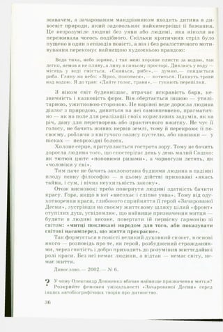 живачем, а зачарованим мандрівником входить дитина в ди-
восвіт природи, який задовольняє найхимерніші її бажання.
Це незрозуміле людині без уяви або людині, яка ніколи не
переживала чогось подібного. Скільки критичних стріл було
пущено в один з епізодів повісті, а він і без реалістичного моти­
вування переконує найвищою художньою правдою:
Вода тиха, небо зоряне, і так мені хороше плисти за водою, так
легко, немов я не пливу, а лину всиньому просторі. Дивлюсь у воду —
місяць у воді сміється. «Скинься, рибо»,— думаю,— скидається
риба. Гляну на небо: «Зірко, покотися*,— котиться. Пахнуть трави
над водою. Я до трав: «Дайте голос, трави*,- гукають перепілки.
З віком світ буденнішеє, втрачає яскравість барв, не­
звичність і казковість форм. Він обертається іншою — утилі­
тарною, ужитковою стороною. Не нарівні веде доросла людина
діалог з природою, дивиться на неї самовпевнено, прагматич­
но — як на поле для реалізації своїх корисливих задумів, як на
річ, дану для перетворень або практичного вжитку. Не чує її
голосу, не бачить живих нервів землі, тому й перекроює її по-
своєму, роблячи з квітучого оазису пустелю, або навпаки — у
пісках — непрохідні болота.
Холоне серце, притупляється гострота зору. Тому не бачить
доросла людина того, що спостерігає день у день малий Сашко:
як тютюн цвіте «поповими ризами», а чорногузи летять, як
♦чоловіки у сні».
Тим паче не бачить заклопотана буднями людина в падінні
плоду певну філософію — в цьому дійстві приховані «якась
тайна, і сум, і вічна неухильність закону».
Отож висновок: треба повернути людині здатність бачити
красу. Горе, якщо в неї «висихає і сліпне уява». Тому від оду­
хотворення краси, глибокого сприйняття її герой «Зачарованої
Десни», зустрівши на своєму життєвому шляху цілий «фронт»
отупілих душ, усвідомлює, що найвище призначення митця —
будити в людині високе, повертати їй первісну гармонію зі
світом: «митці покликані народом для того, аби показувати
світові насамперед, що життя прекрасне».
Так формується в повісті великий духовний сюжет, в основі
якого — розповідь про те, як герой, розбуджений страждання­
ми, через святість і добро приходить до розуміння життєдайної
ролі краси. Без неї немає людини, а відтак — немає світу, не­
має життя.
Дивослово.— 2002.— № 6.
У чому Олександр Довженко вбачав найвище призначення митця?
Розкрийте феномен унікальності «Зачарованої Десни» серед
інших автобіографічних творів про дитинство.
36
 