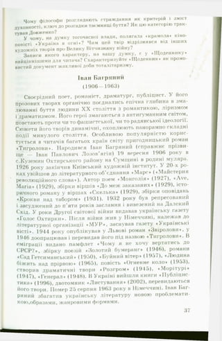 Чому філософи розглядають страждання як критерій і зміст
духовності, ключ до розгадки таємниці буття? Як цю категорію трак­
тував Довженко?
У чому, на думку тогочасної влади, полягала «крамола* кіно­
повісті «Україна в огні»? Чим цей твір відрізнявся від інших
художніх творів про Волику Вітчизняну війну?
Записи якого характеру, на вашу думку, с у ♦Щоденнику*
найціннішими для читача? Схарактеризуйте «Щоденник* як промо­
вистий документ жахливої доби тоталітаризму.
Іван Б агряний
(1906— 1963)
Своєрідний поет, романіст, драматург, публіцист. У його
прозових творах органічно поєднались епічна глибина в зма­
люванні буття людини X X століття з романтикою, ліризмом
і драматизмом. Його герої змагаються з антигуманним світом,
повстають проти чи то фашистської, чи то радянської ідеології.
Сюжети його творів динамічні, охоплююті» панорамно складні
події минулого століття. Особливою популярністю корис­
тується в читачів багатьох країн світу пригодницький роман
«Тигролови*. Народився Іван Багряний (справжнє прізви­
ще — Іван Павлович Лозов'ягін) 19 вересня 1906 року в
с.Куземин Охтирського району на Сумщині в родині муляра.
1926 року закінчив Київський художній інститут. У 20-х ро­
ках увійшов до літературного об’єднання «М арс* («Майстерня
революційного слова*). Автор поем «Монголія* (1927), «Ave,
Maria* (1929), збірки віршів «До меж заказаних* (1929), істо­
ричного роману у віршах «Скелька* (1929), збірки оповідань
♦Крокви над табором* (1931). 1932 року був репресований
і засуджений до п’яти років заслання і вивезений на Далекий
Схід. У роки Другої світової війни видавав українську газету
«Голос Охтирки*. Після війни жив у Німеччині, належав до
літературної організації « М У Р * , заснував газету «Українські
вісті». 1944 року опублікував у Львові роман «Звіролови*, у
1946 доопрацював і перевидав його під назвою «Тигролови*. В
еміграції видано памфлет «Чом у я не хочу вертатись до
С РСР?», збірку поезій «Золотий бумеранг* (1946), романи
•Сад Гетсиманський* (1950), «Буйний вітер» (1957), «Людина
біжить над прірвою» (1965), повість «Огненне коло» (1953),
створив драматичні твори «Розгром » (1945), «М орітурі»
(1947), »Генерал» (1948). В Україні вийшли книги «Публіцис­
тика* (1996), двотомник «Листування* (2002), перевидаються
його твори. Помер 25 серпня 1963 року в Німеччині. Іван Баг­
ряний збагатив українську літературу новою проблемати­
кою,образами, жанровими формами.
37
 