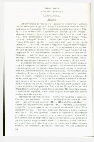 ТИГРОЛОВИ
( Уривки .і роману )
ЧАСТИНА П ЕРШ А
Дракон
...Вирячивши вогненні очі, дихаючи полум'ям і димом,
потрясаючи ревом пустелі і нетра і вогненним хвостом заміта­
ючи слід, летів дракон. Не з китайських казок і не з пагод Тібе-
ту — він знявся десь з громохкого центру країни 4чудес *,
вилетів з чорного пекла землі людоловів і гнав над простора­
ми... Над безмежжям Уралу... Через хащі Сибіру... Через
грізний, понурий Байкал... Через дикі кряжі Забайкалля...
Через Становий хребет,— звивався над ним межи скель
і шпилів... Пролітав із свистом спіраллю над диким бескиддям
і нагло зникав десь у надрах землі занурювався, як вошей-
ноокий хробак, зі скреготом і хряском у груди скелястих гір,
свердлив їх з блискавичною швидкістю, розсипаючи іскри.
Зникав... І раптом вилітав з-під землі далеко, мов пекельна
потвора, потрясаючи реготом ніч. Пряв вогненними очима,
зойкав несамовито і, вихаючи хвостом, як комета, летів і летів...
І розступалися скелі, маючи тінями. І розбігалися злякано
сосни й смереки, кидаючись урозтіч. Заскочений нагло соха­
тий прикипав на галявині, спаралізований жахом, а далі зри­
вався й, ламаючи ноги та обдираючи шкіру, гнав скільки духу
у безвість. І гнали у безвість луни, мов духи гірські,— розліта­
лись по горах, стрибали в провалля, ховалися в нетрях... За
ними летів дракон. То не фіктивна потвора з наївних китайсь­
ких казок і не легендарний дракон Далай-лами. Ні, то реаль­
ний, то єдино реальний, справжній дракон, найбільший і най­
страшніший з усіх драконів. Дні Микита Кожум’яка, ані сам
Юрій Переможець не в силі його подолати. На сталевих лапах,
з вогненним черевом, з залізною пащею жахкотів він. немов
щойно вилетів з пекла.
Шістдесят коробок-вагонїв — шістдесят суглобів у Дракона.
Спереду вогненноока голова — велетенський двоокий цик­
лоп — надпотужний паротяг «Й .С .» (Йосиф Сталін). Ззаду —
такий же надпотужний паротяг «Ф.Д.% (Фелікс Дзержинсь-
кий). На тендері прожектор — довгий вогненний хвіст. Біля
кожного вагона — щетина багнетів. Наїжився ними дракон,
мов їжак... Ні, мов дракон! І гнався зі скреготом. Шістдесят
суглобів у дракона — то шістдесят рудих домовин, і в кожній з
них повно живих мертвяків. Крізь заґратовані діри дивилися
тоскно грона мерехтливих очей,— дивились крізь темряву
десь на утрачений світ, десь туди, де лишилась країна, осяяна
сонцем, де лишилась Вітчизна, озвучена сміхом дитинства
38
 