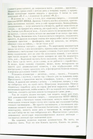 і юності рано одтятої, де лишилася мати... родина... дружина...
Мерехтіли грона очей і летіли десь у темряву чорну, у прірву.
Ними натоптане черево вщерть у дракона. І тягне їх цик­
лопічний « Й . С . * , І підпихає їх демон «Ф .Д .*.
В цілому ж — то є е т а п, то є «ешелон смерті * , — етапний
ешелон О Г П У -Н К В Д . Дракон. І мчить він без зупинки, хряско­
тить залізними лапами, несе в собі приречених, безнадійних,
змордованих,— хоче замчати їх у безвість, щоб не знав ніхто де
і куди,— за тридев’ять земель, на край світу, мчить їх у небут­
тя. І нема того Кожум’яки... І ніхто-ніхто їх не визволить і вже
не врятує, і ніхто навіть нічого не знатиме й не почує про них.
Ніч. Чорна, безмежна ніч. І відсахуються смереки, кидаючись
врозтіч. А дракон пожирає очима все перед себе і мете услід во­
гненним хвостом — фосфорить ним по шпалах, по нетрях,
обмацує слід за собою,— чи не тікає хто?
Іноді бахкає постріл... другий... То вартовому ввижається
зрада чи втеча, і він несамовито, пронизливо кричить і стріляє
навмання у метушливі тіні смерек і стовпів. І хоч ніхто при та­
кому скаженому леті не зміг би зіскочити живий, і хоч ніхто
при такій охороні та при таких запорах не зміг би видертись
геть, але... Вартовий мусить бути пильний, «бдітєльний*. То-
бо є його «дєло честі, дєло слави, дєло доблесті і геройства«.
А може, йому самому страшно, може, йому моторошно на
хвості цієї диявольської комети, і він підбадьорює себе
пострілами у чорну зрадливу ніч, в фосфоричні блиски позаду,
в веремію рухливих тіней і плям.
Утікають кілометри — десятки... сотні... тисячі... Утікають
назад ліси, і пустелі, і пасма гір, і безліч рік та тьмяних озер.
Пролітають з грюкотом мости, семафори, тунелі,— все утікає
назад. А дракон все летить і летить — у невідоме, вперед, у чор­
ну сибірську ніч, на край світу. Перетинає меридіани. Описує
гігантську параболу десь по сорок дев'ятій паралелі, карбує її
вогненним приском, гейби комета. Б ’є почорній імлі вогненним
хвостом, зіходить їдучим димом та смородом і реве, рове...
Так не ходить жоден експрес, так ходить лише цей етап,
цей дивовижний ешелон смерті,— спецешелон О П ІУ -Н К В Д .
Він — один з багатьох таких ешелонів; женуть вони отак бо­
жевільним темпом через глуху ніч і крізь ще глухіший Сибір,
оповиті таємницею... Не просто таємницею, а таємницею дер­
жавною оповиті вони. Обставлені багнетами, устатковані про­
жекторами, женуть вони десь у таємницю ж, непроглядну,
як сам Сибір чи як тая сибірськая ніч. Фантастичні і реальні,
дивовижні аксесуари нерозшифрованої жаскої легенди —
таємничої легенди про зникнення душ.
На окремих пунктах ешелон зупиняється. На мить, на
коротку мить. Тоді по нім біжать аргати, біжать по дахах.
39
 