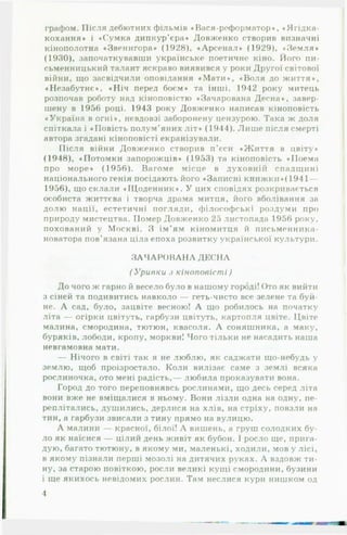 графом. Після дебютних фільмів «В ася-реформатор», «Ягідка-
кохання» і «Сумка дипкур’єра» Довженко створив визначні
кінополотна «Звенигора» (1928), «Арсенал» (1929), «Земля»
(1930), започаткувавши українське поетичне кіно. Його пи­
сьменницький талант яскраво виявився у роки Другої світової
війни, що засвідчили оповідання «М ати », «Воля до життя»,
«Незабутнє», «Н іч перед боєм» та інші. 1942 року митець
розпочав роботу над кіноповістю «Зачарована Десна», завер­
шену в 1956 році. 1943 року Довженко написав кіноповість
«Україна в огні», невдовзі заборонену цензурою. Така ж доля
спіткала і «Повість полум’яних літ* (1944). Лиш е після смерті
автора згадані кіноповісті екранізували.
Після війни Довженко створив п'єси «Життя в цвіту*
(1948), «Потомки запорожців» (1953) та кіноповість «Поема
про море» (1956). Вагоме місце в духовній спадщині
національного генія посідають його «Записні книжки»(1941 —
1956), що склали «Щоденник». У цих сповідях розкривається
особиста життєва і творча драма митця, його вболівання за
долю нації, естетичні погляди, філософські роздуми про
природу мистецтва. Помер Довженко 25 листопада 1956 року,
похований у Москві. З ім’ям кіномитця й письменника-
новатора пов’язана ціла епоха розвитку української культури.
З А Ч А Р О В А Н А ДЕСНА
(У р и в к и з к ін о п о в іс т і)
До чого ж гарно й весело було в нашому городі! Ото як вийти
3 сіней та подивитись навколо — геть-чисто все зелене та буй­
не. А сад, було, зацвіте весною! А що робилось на початку
літа — огірки цвітуть, гарбузи цвітуть, картопля цвіте. Цвіте
малина, смородина, тютюн, квасоля. А соняшника, а маку,
буряків, лободи, кропу, моркви! Чого тільки не насадить наша
невгамовна мати.
— Нічого в світі так я не люблю, як саджати що-небудь у
землю, щоб проізростало. Коли вилізає саме з землі всяка
рослиночка, ото мені радість,— любила проказувати вона.
Город до того переповнявсь рослинами, що десь серед літа
вони вже не вміщалися в ньому. Вони лізли одна на одну, пе­
реплітались, душились, дерлися на хлів, на стріху, повзли на
тин, а гарбузи звисали з тину прямо на вулицю.
А малини — красної, білої! А вишень, а груш солодких бу­
ло як наїсися — цілий день живіт як бубон. І росло ще, прига­
дую, багато тютюну, в якому ми, маленькі, ходили, мов у лісі,
в якому пізнали перші мозолі на дитячих руках. А вздовж ти­
ну, за старою повіткою, росли великі кущі смородини, бузини
і ще якихось невідомих рослин. Там неслися кури нишком од
4
 