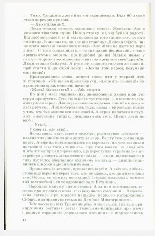 Тихо. Тридцять другий вагон відокремили. Біля 00 людей
стало окремою купкою.
— Хто спільник?!.
Люди стояли понуро, схиливши голови. Мовчали. А ле в
кожного тіпалося серце. Не від страху, ні, від буйної радості.
Від злобної радості та й від гордості за того «диявола», за того
сміливця. Вони знали, як і де він стрибнув. Далеко звідси. Ви­
кинувся вночі зі скаженого поїзда. А ле ніхто не пустив і пари
з вуст. Є така солідарність, ( такий закон неписаний, є така
арештантська мораль, що подібної до неї більше немає у
світі,— мораль упосліджених, святиня арештантської дружби.
Люди стояли байдужі. А рука не в одного тяглася до шапки,
щоб стягти її до сирої землі: «Земля тобі пером, безумний
сміливцю!»
Пригадувались слова, кинені якось ним у темряві ночі
зі стогоном: «Ліпш е вмирати біжучи, ніж жити гниючи!» Та
з розпукою крізь стиснені щелепи:
«Жить! Відплатить!!.» ...Або вмерти.
По цілій масі змарнованих, знеосіблених людей ніби хто
струм пропустив. Геть скільки їх тут стояло — в кожного ско­
лихнулося серце. Давно розчавлена людська гідність підводи­
лась рвучко... Лиця обертались туди, назад, і виростали крила
у тих, хто був заломився вже зовсім. А серця калатали в схуд­
лих, вимучених грудях, прориваючись геть. Шепіт летів по
юрбі.
— Утік!..
У смерть, але втік!..
Начальник, відчуваючи недобре, розмахував пістолем —
квапив тих, що йшли до арешту за кару. Решту теж погнали до
порту. А вже як повантажились на пароплав, як уже всі знали
подробиці про того «диявола*, про того юнака, на двадцять
п ’ять літ каторги приреченого, що переступив «трибунал» і ви­
стрибнув у смерть зі скаженого поїзда, люди, відпливаючи в
сиву пустелю, оберталися обличчям на захід — дивились-ди-
вились широко відкритими очима...
Прощались із землею, прощались із усім. А ввіччю, либонь,
стояв відтворений образ того, хто не здався, хто лишився таки
там. Образ, як символ непокірної і гордої молодості, символ
тієї волелюбної і сплюндрованої за те Вітчизни...
Пароплав канув у сивім тумані. А за ним поснувалась л е ­
генда про гордого сокола, про безумного сміливця... Недоска­
зана легенда про гордого нащадка першого каторжанина
Сибіру, про правнука гетьмана Дем’яна Многогрішного.
Тим часом по всій Транссибірській магістралі і по всіх при­
кордонних заставах летіла телеграма-блискавка про втечу
і розшук страшного державного злочинця, з підкресленням
44
 