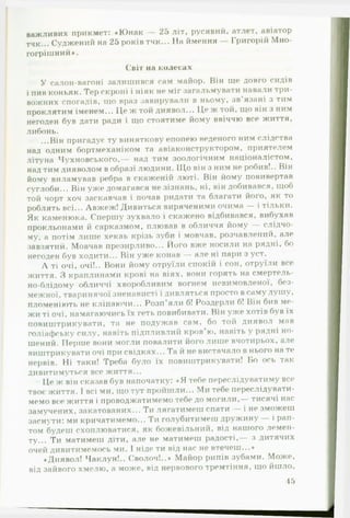 важливих прикмет: «Ю нак — 25 літ, русявий, атлет, авіатор
тчк... Суджений на 25 років тчк... На ймення — Григорій Мно­
гогрішний».
Світ на колесах
У салон-вагоні залишився сам майор. Він ще довго сидів
і пив коньяк. Тер скроні і ніяк не міг загальмувати навали три­
вожних спогадів, що враз завирували в ньому, зв’язані з тим
проклятим іменем... Це ж той диявол... Це ж той, що він з ним
негоден був дати ради і що стоятиме йому ввіччю все життя,
либонь.
...Він пригадує ту виняткову епопею веденого ним слідства
над одним бортмеханіком та авіаконструктором, приятелем
літуна Чухновського,— над тим зоологічним націоналістом,
над тим дияволом в образі людини. ІЦо він з ним не робив!.. Він
йому виламував ребра в скаженій люті. Він йому повивертав
суглоби... Він уже домагався не зізнань, ні, він добивався, щоб
той чорт хоч заскавчав і почав ридати та благати його, як то
роблять всі... Авжеж! Дивиться виряченими очима — і тільки.
Як каменюка. Спершу зухвало і скажено відбивався, вибухав
прокльонами й сарказмом, плював в обличчя йому — слідчо­
му, а потім лише хекаь крізь зуби і мовчав, розчавлений, але%#
завзятий. Мовчав презирливо... Його вже носили на рядні, бо
негоден був ходити... Він уже конав — але ні пари з уст.
А ті очі, очі!.. Вони йому отруїли спокій і сон, отруїли все
життя. З краплинами крові на віях, вони горять на смертель­
но-блідому обличчі хворобливим вогнем невимовленої, без­
межної, тваринячої зненависті і дивляться просто в саму душу,
пломеніють не кліпаючи... Розп’яли б! Роздерли б! Він бив ме­
жи ті очі, намагаючись їх геть повибивати. Він уже хотів був їх
повиштрикувати, та не подужав сам, бо той диявол мав
голіафську силу, навіть підпливлий кров’ю, навіть у рядні но­
шений. Перше вони могли повалити його лише вчотирьох, але
виштрикувати очі при свідках... Та й не вистачало в нього на те
нервів. Ні таки! Треба було їх повиштрикувати! Бо ось так
дивитимуться все життя...
Це ж він сказав був напочатку: «Я тебе переслідуватиму все
твоє життя. І всі ми, що тут пройшли... Ми тебе переслідувати­
мемо все життя і проводжатимемо тебе до могили,— тисячі нас
замучених, закатованих... Ти лягатимеш спати — і не зможешшг
заснути: ми кричатимемо... Ти голубитимеш дружину — і рап­
том будеш схоплюватися, як божевільний, від нашого лемен­
ту... Ти матимеш діти, але не матимеш радості,— з дитячих
очей дивитимемось ми. І ніде ти від нас не втечеш...»
«Диявол! Чаклун!.. Сволоч!..» Майор рипів зубами. Може,
від зайвого хмелю, а може, від нервового тремтіння, що йшло,
45
 