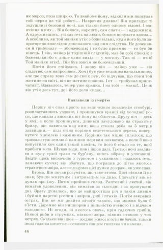 як мороз, поза шкірою. То знайоме йому, відколи він попсував
собі нерви на тій роботі... Наврочив диявол! Він пригадує ті
задушливі безсонні ночі, що тільки йому одному відомі. І ма­
ячіння в них... Він боявся, нарешті, сам спати — і одружився.
А одружившись, утікав геть на люди, боявся ночувати вдома...
А особливо, як той маніяк утік з божевільні, куди його було за­
проторено внаслідок доконаного над ним слідства. Не дочекав­
ся й трибуналу — збожеволів; і то було приємно — то був би
кінець. І він, майор (а тодішній слідчий), мав би собі спокій: з
божевільні-бо є лише один вихід — у могилу. Так ні — втік!
Той маніяк втік!.. Він був зовсім не божевільний.
Потім його спіймано. І знову він — майор уже — вів
слідство; сам напросився. Хоч і був уже великим начальником,
але цю справу взяв сам до своїх рук, бо відчував, що поки той
житиме на світі, він не матиме спокою. І от — трибунал припе­
чатав!!. Здавалось, тепер уже крапка. І на тобі — маєш!.. Це ж
він утік десь тут, де і його доля кидає...
Навзаводи із смертю
Першу ніч спав просто на величезнім поваленім стовбурі,
розпластавшись уздовж, і прокинувся вранці від холодної ро­
си, що капала з високих віт йому на обличчя. Другу ніч — десь
у ямі, а коли прокинувся, дивився зачудовано на страхітну
брилу, що нависала над ним; вона стояла руба на 5 метрів
заввишки,— ціла стіна коріння велетенського дерева, вивер­
нутого з землею і камінням. Коріння так міцно сплелося, що
тримало тую землю й каміння мертвим похватом, а коли б воно
випустило хоч один такий камінь, то його б стало на те, щоб
прибити вола. Шукав води, пив і йшов далі. Третьої ночі звалив­
ся в купу сухої трави та бур’яну, кимсь зібрану в улоговині.
Звідти щось вискочило з гуркотом і ухканням і подалось геть,
ламаючи суччя; він збагнув, що потрапив до лігва якогось
страхітного звіра, але не додумав цієї думки до краю, як уже спав.
Втома. Він почав розуміти, що таке втома. Досі ніколи її не
знав, бувши живучим і витривалим на диво. Спочатку він не
думав про їжу. Потім прийшов голод. Раптовий і лютий, він
вимагав удоволення, він вимагав за сьогодні і за пропущені
дні. Зразу думалось, що це найпростіша річ в такім дивнім
і буйнім царстві рослин і звірин, риб і птахів. Потім закрався
острах. Він не міг знайти нічого такого, що можна було б
з ’їсти. Даремно він нишпорив з пильністю вченого і з відчаєм
голодного. Ні ягоди, ні якогось овоча, крім гадючих грибів.
Ніякої риби в струмках, ніякого звіра, ніяких пташок у тих
нетрях. Скільки він ішов жодної живої істоти не бачив, тільки
іноді гадюка шелесне з осяяного сонцем гниляка чи каменя.
46
 