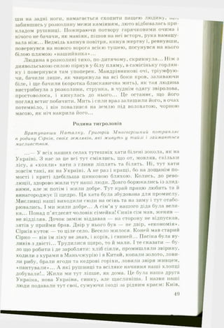 ши на задні ноги, намагається схопити пащею людину,
забившись у розколину межи камінням, люто відбивалась при­
кладом рушниці. Пожираючи потвору гарячковими очима і
нічого не бачачи, як маніяк, пішов на неї всторч, рука намацу­
вала ніж... Ведмідь хапнув повітря, кинув жертву і, ревнувши,
повернувся на нового ворога всією тушею, посунувся на нього
білою плямою ♦нашийника»...
Людина в розколині тихо, по-дитячому, скрикнула... Ніж з
диявольською силою пірнув у білу пляму, в самісіньку горлян­
ку і повернувся там упоперек. Мандрівникові очі, тріумфую­
чи, бачили лише, як чвиркнула на всі боки кров, заливаючи
біле, і ще бачили (коротка блискавична мить), як тая людина
вистрибнула з розколини, струнка, в чуднім одягу звіролова,
простоволоса, і кинулась до нього... Це останнє, що його
погляд встиг побачити. Мить і сили враз залишили його, в очах
потемніло, і він повалився на землю під волохатою, чорною
масою, як ніч накрила його...
Родина тигроловів
Врятувавши Наталку. Григорій Многогрішний потрапляє
в родину Сірків, своїх земляків, які живуть у тайзі і займаються
мисливством.
...— У всіх наших селах тутешніх хати білені зокола, як на
Україні. З нас за це всі тут сміялись, що от, мовляв, скільки
лісу, а «х о х ли * хати з глини ліплять та білять. Ні, тут хати
зовсім такі, як на Україні. А не раз і кращі, бо на дощанім по­
мості і криті здебільше цинковою бляхою. Колись, до рево­
люції, здорово жили тут наші люди. Довго борюкались із злид­
нями, але ж потім і жили добре. Тут край працю любить та й
винагороджує її щедро. Ця хата була збудована для промислу.
Мисливці наші виходили сюди на осінь та на зиму і тут отабо­
рювались. І ми жили добре... А сім'я у нашого діда була вели­
ка... Понад п’ятдесят чоловік сімейка! Синів сім мав, женив —
не відділяв. Дочок заміж віддавав — на сторону не відпускав,
зятів у прийми брав. Двір у нього був — не двір, ♦економія*.
Сірків куток — то ціле село. Весело жилося. Коней мав старий
Сірко — він їм ліку не знав, і корів, і свиней... Пасіка була ву­
ликів з двісті... Трудилися щирю, то й мали. І те сказати — бу­
ло що робити і де заробляти: хліб сіяли, промишляли звірину,
ходили з хурами в Маньчжурію і в Китай, копали золото, лови­
ли рибу, брали ягоди та кедрові горіхи, ловили звіря живцем,
♦ пантували*... А які рушниці та всіляке начиння наші хлопці
добували!.. Ж или ми тут ліпше, як дома. Це була наша друга
Україна, нова Україна, синку, але щасливіша. І назви наші
люди подавали тут свої, сумуючи іноді за рідним краєм: Київ,
19
 