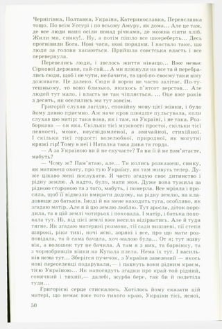 Чернігівка, Полтавка, Україна, Катеринославка, ГІереяславка
тощо. По всім Уссурі і по всьому Амуру, як дома... А ле це там,
де все люди наші осіли понад річками, де можна сіяти хліб.
Ж или ми, синку!.. Ну, а потім пішло все шкереберть... Десь
прогнівили Бога. Нові часи, нові порядки. 1 настало таке, що
люди за голови хапаються. Прийшла совєтська власті» і все
перевернула.
Перевелись люди, і звелось життя нінаїцо... Вже немає
Сіркової держави, гай-гай... А ми плюнули на все та й перебра­
лись сюди, щоб і не чути, не бачити, та щоб по-своєму таки віку
доживати. Це далеко. Сюди й ворон не часто залітає. По-ту­
тешньому, то воно близько, якихось п’ятсот верстов... Але
людей тут мало, і власть не так чіпляється. ... Оце вже років
з десять, як оселились ми тут зовсім.
Григорій слухав лагідну, спокійну мову цієї жінки, і було
йому дивно приємно. А ж наче кров швидше пульсувала, коли
слухав цю матір: така вона, як і там, на Україні, і не така. Роз-
боркана — он яка. Скільки тієї мужності простої, скільки тієї
певності, може, неусвідомленої, а звичайної, стихійної.
І скільки тієї гордості волелюбної, природної, як могутні
кряжі гір! Тому в неї і Наталка така дика та горда.
— А за Україною ви й не скучаєте? Та ви її й не пам’ятаєте,
мабуть?
— Чому ж? П ам ’ятаю, але... Ти колись розкажеш, синку,
як матимеш охоту, про тую Україну, як там живуть тепер. Д у­
же цікаво мені послухати. Я часто згадую своє дитинство і
рідну землю. А надто, було, мати моя. Дуже вона тужила за
рідною стороною та з того, мабуть, і померла. Все мріяла і про­
сила, щоб її відвезли вмирати додому, на рідну землю, на кла­
довище до батьків. Іноді й на мене находить туга, особливо, як
згадаю матір. А л е я й цю землю люблю. Тут зросла, діток поро­
дила, та в цій землі чотирьох і поховала. І матір, і батька похо­
вала тут. Ні, від цієї землі вже несила відірватись. А ле й туди
тягне. Як згадаю материні розмови, тії сади вишневі, тії степи
широкі, ріки тихі, ночі ясні, зоряні і все, про що мати роз­
повідала, та й сама бачила, хоч малою була... От я; тут живу
вік, а волошок тут не бачила. А там я з них, та барвінку, та
з чорнобривців вінки на Купала плела. Нема їх тут. І василь­
ків нема тут... Зберігся пучечок, з України завезений — якось
нові переселенці подарували,— і пахнуть вони рідним краєм,
тією Україною... Як напосядуть згадки про край той рідний,
сонячний і тихий,— далебі, журба бере, так би й полетіла
туди...
Григорієві серце стискалось. Хотілось йому сказати цій
матері, що немає вже того тихого краю, України тієї, ясної,
50
 