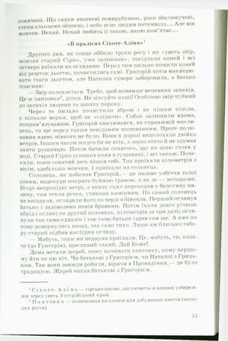 сонячної. ІЦо садки вишневі повирубувані, ріки збаламучені,
степи сльозами обпоєні, і небо ясне людям потемніло... А ле він
мовчав. Нехай. Нехай любить її такою, якою пам’ятає...
«В пралісах С іхоте-А ліня*1
Другого дня, як сонце оббило трохи росу і як «увесь звір,
мовляв старий Сірко, уже заднював*. посідлали коней і всі
четверо виїхали на оглядини. Перед тим пильно помили коней
від решток дьогтю, почистились самі. Григорій хотів наквацю­
вати ічаги дьогтем, але Наталка суворо заборонила, а батько
пояснив:
Звір полохається. Треба, щоб поменше непевних запахів.
Це ж пантовка2, дітки. Не зіпсуйте каші! Особливо звір чуйний
до запахів людини та запаху пороху.
Через те пильно почистили зброю і не пішки пішли,
а поїхали верхи, щоб не ♦слідити*. Собак залишили вдома,
поприв’язувавши. Григорій хвилювався, як справжній мисли­
вець, та ще перед таким невідомим полюванням. Проте полю­
вання вдень ніякого не було. Вони в дорозі виполохали двійко
вепрів. Іншим часом жоден би не втік, а зараз ніхто й не здумав
зняти рушницю. Потім бачили сохатого, що по шию стояв 
воді. Старий Сірко зупинив коня в гущавині, і всі також. ІІоче-
кали, поки сохатий десь пішов собі. І ак проїхали кілометрів з
вісім, здебільша мовчки. І приїхали на солонець.
Солонець, як побачив Григорій,— це низове узбіччя голої
сопки, подекуди покрите буйною травою, а як де — мочарами.
Вгорі непрохідні нетрі, а внизу схил переходив у болотяну ни­
зину, там текла річка, утикана камінням. На самий солонець
не виїздили, оглядали його по черзі в бінокль. Перший оі ляну в
батько і задоволено повів бровами. Потім їхали довго річкою
вбрід і оглянули другий солонець, кілометрів за три далі; огля­
нули так само оддалік і так само батько їздив сам ще. А вже по
тому повернулись назад, так само тихо. Лиш е аж близько табо­
ру старий підбив наслідки огляду.
— Мабуть, таки ми недарма приїхали. Це, мабуть, ти, коза­
че (до Григорія), щасливий такий. Дай Ьоже!
Дома метали жереб, кому починати пантовку, кому першо­
му йти на цю ніч. Чи батькові з Григорієм, чи Наталці з Гриць-
ком. Так вони завжди робили, вірячи в Провидіння,— це було
традицією. Жереб випав батькові з Григорієм.
1с і х о т е - А л і н ь — гірське пасмо, що тягнеться вздовж узбереж­
жя через увесь Уссурійський край.
2II а н т о в к п - полювання на оленів для добування пантів (моло­
дих рогів).
51
 