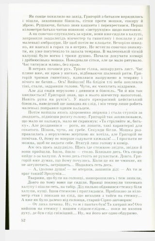 Як сонце похилило на захід, Григорій з батьком вирядились
і пішли, захопивши бінокль, сітки проти мошки, сокиру й
зброю. Рушаючи, батько зняв кашкета і перехрестився. Перші
кілометри батько читав новакові ♦інструкцію* щодо пантовки.
А як сонечко спускалось за кряж, вони вже сиділи в халупі,
заправили заздалегідь вінчестер та гвинтівку і поклали у дві
маленькі амбразури. Це щоб потім не клацати. Вечоріло швид­
ко, як взагалі в горах та в нетрях. Не встигло сонечко зникну­
ти, як уже посутеніло та запала темрява. В малесенькій тісній
халупці було вогко і трохи душно. Почали докучати комарі
і дрібнюсінька мошка. ГІонадівали сітки, але це мало рятувало.
Час тягнувся мляво, без краю.
В нетрях почався рух. Трісне гілка, зашарудить лист. Час
плине вже, як кров у висках, відбиваючи шалений ритм. Гри­
горій тримав гвинтівку, вдивлявся напружено в темряву і
нічого не бачив... Ось! Вийшли! На блідім тлі неба попливли
тіні, стали, задравши голови. Чути, як чмихтять ніздрями.
А ле дід сидів нерухомо і дивився в бінокль. Чи й він так
хвилюється? Григорій знав, що в нього вінчестер напоготові.
Навіть рука на руків'ї. У нього прекрасний цейсівський
бінокль, наведений ще завидна як слід, і він тепер лише робить
маленькі поправки одним пальцем.
Потім вийшла якась здоровенна звірюка і стала ступнів за
двадцять, піднісши рогату голову. Григорій так захвилювався,
що мало не пальнув, мало не скрикнув: «Та стріляйте ж, бать­
ку*. А ле роздивився — роги, як лопати, такі характерні для
сохатого. Пішов, чути, як гребе. Секунди бігли. Мошка роз­
правлялась з нерухомою жертвою як хотіла, але Григорій не
помічав. О, йому не вперше годувати хи ж ак ів !... І прогнати не
можна, щоб не видати себе. Втягуй лиш голову в комір.
А ж ось щось задудніло. Щось іде стежкою звідти, звідки й
вони прийшли. Ішло, йшло — стало. Близько десь. Ось скоро
вийде з-за халупи. А воно десь стоїть не рухається. Довго. Гри­
горій вже думав, що йому почулось. Коли це як не чмихне, як
не затупотить, затріщить... Подалось геть десь.
— А, ідолова душа! — не втерпів, зашипів дід: — А х ти ж
враг такий! Зрозумів...
Тварини, що були на солонці, нашорошились і теж зникли.
Довго по тому вони ще сиділи. Вранці покинули тихенько
халупу і пішли геть, на табір. Дід пильно обдивився стежку біля
халупи, кущі. Ішов стежкою і приглядався. Приблизно за кіло­
метр став і показав на слід, що виходив з тайги на стежку...
А вже як було далеко від солонця, старий Сірко заговорив:
— От лиха личина. Ну, то ж і пантач був! Та хитрий же! Ото
вийшов на стежку і нашим слідом-слідом... поки не вхопив
духу, де був слід свіжіший... Ну, ми його все одно обдуримо.
 