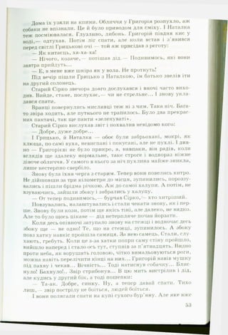 Дома їх узяли на кпини. Обличчя у Григорія розпухло, аж
собаки не впізнали. Це й було приводом для сміху. І Наталка
теж посміювалася. Глузливо, либонь. Григорій півдня кис у
воді,— одтухав. Потім ліг спати, але коли встав і з'явився
перед світлі Грицькові очі — той аж присідав з реготу:
— Як китаєць, ха-ха-ха!
— Нічого, козаче,— потішав дід.— Подивимось, які вони
завтра прийдуть...
— Е, в мене вже шкіра як у вола. Не протнуть!
Під вечір пішли Грицько з Наталкою, їм батько звелів іти
на другий солонець.
Старий Сірко звечора довго дослухався і вночі часто вихо­
див. Вийде, стане, послухає,— чи не стрельне... І знову укла­
дався спати.
Вранці повернулись мисливці теж ні з чим. Така ніч. Бага­
то звіра ходить, але путнього не трапилось. Було два прекрас­
них пантачі, так ще панти «зеленуваті*.
Старий Сірко вислухав звіт і похвалив невідомо кого:
— Добре, дуже добре...
І Грицько, й Наталка — обоє були забрьохані, мокрі, як
хлюща, по самі вуха, невиспані і покусані, але не пухлі. І див­
но — Григорієві не було прикро, а, навпаки, він радів, коли
вглядів ще здалеку нормальне, таке строге і воднораз ніжне
дівоче обличчя. У самого в нього за ніч пухлина майже зникла,
лише нестерпно свербіло.
Знову була їхня черга з старим. Тепер вони повелись хитро.
Не дійшовши за три кілометри до місця, зупинились, пороззу­
вались і пішли брідма річкою. Л ж до самої халупи. Л потім, не
взуваючись, зайшли збоку і забрались у халупу.
— От тепер подивимось,— бурчав Сірко,— хто хитріший.
Повзувались, налаштувались і стали чекати знову, як і пер­
ше. Знову були кози, потім ще якісь тіні, але далеко, не видко.
А ле то було щось цікаве — дід нетерпляче почав йорзати.
Коли десь опівночі затупало знову на стежці і водночас десь
збоку ще — не одно! Те, що на стежці, зупинилось. Л збоку
повз хатку навкіс пройшла самиця. За нею самець. Стали, слу­
хають, гребуть. Коли це з-за хатки попри саму стіну пройшло,
вийшло наперед і стало ось тут, ступнів за п ’ятнадцять. Видно
проти неба, як ворушить головою, чітко вимальовуються роги,
можна навіть перелічити кінці на них... Григорій навів мушку
під пахву і чекав... Вічність... Тоді натиснув собачку... Блис­
нуло! Бахнуло!.. Звір стрибонув... В цю мить вистрілив і дід,
але кудись у другий бік, а тоді пошепки:
— Та-ак. Добре, синку. Ну, а тепер давай спати. Тихо
л и ш ,— звір пострілу не боїться, людей боїться.
^ ^ 1 вони полягали спати на купі сухого бур’яну. А ле яке вже»
 