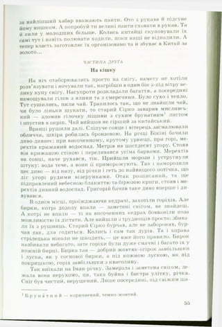 за найліпший хабар вважають панти. Ото з рукава и підсуне
йому нишком. Л попробуй ти великі панти сховати в рукав. Та
й сили у молодших більше. Колись китайці скуповували їх
самі тут і навіть полювати ходили, поки наші не віднадили. А
тепер власть заготовляє їх організовано та й збуває в Китай за
золото...
ЧАСТИНА ДРУГА
На кішку
На ніч отаборювались просто на снігу, намету не хотіли
розв’язувати і ночували так, нагрібши в один бік з-під вітру ве­
лику купу снігу. Насупроти розкладали багаття, а посередині
намощували гілок з ялини та з смеречини. Було сухо і тепло.
Тут сушились, пили чай. Трапилось так, що не знайшли чай,
чи було ліньки шукати, то старий Сірко заварив мисливсь­
кий — зломив гілочку ліщини з сухим брунатним1 листом
і опустив в окріп. Чаіі вийшов не гірший за китайський.
Вранці рушили далі. Сліпуче сонце і вітерець засмалювали
обличчя, шкіра робилась бронзовою. На річці Бікіні бачили
диво-дивнеє: при височенному, крутому урвищі, при горі, ме­
рехтів крижаний водоспад. Метрів на шістдесят угору. Стояв
він крижаною стіною і переливався усіма барвами. Мерехтів
на сонці, наче рухався, тік. Прийшли морози і устругнули
штуку: вода тече, а вони її приморожують. Так і наморозили
Цеє диво — від низу, від річки і геть до найвищого потічка, що
ліг угорі рудими візерунками. Отак розписаний, та ще
підправленні! небесною блакиттю та бірюзою криги, стояв і ме­
рехтів дивний водоспад. Григорій бачив таке диво вперше і ди­
вувався.
Воднім місці, проїжджаючи кедрачі, захотіли горіхів. А ле
бирки, котрі додолу впали — заметені снігом, не знайдеш.
А котрі не впали — ті на височенних кедрах бовваніли поза
можливістю їх дістати. А л е вийшли з труднощів просто: збива­
ли їх з рушниць. Старий Сірко бурчав, але не забороняв, бур­
чав так, для годиться. Колись і сам гак дурів. Та і вправа
стрілецька ніколи не шкодить,— це вже його правило. Бирок
назбивали небагато, зате горіхи були дуже смачні і багато їх у
кожній бирці. Бирка тая — добрий жовтяк-огірок завбільшки
і луска, як у соснової бирки, а під кожною лускою, як під
покришкою, горіх завбільшки з квасолину.
Так виїхали на Іман-річку. Замерзла і заметена снігом, л е ­
жала вона нерухомо, ця, така буйна і бистра улітку, річка.
Сніг був чистий, нерушений. Лиш е посередині, під свіжим ш а­
' Б р у н а т н и й — коричневий, темно-жовтий.
55
 