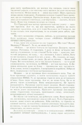 ром снігу пробивалися, як жилки під шкірою, смуги мало
їждженої дороги, а по чистому снігу вилися дві нові смужечки
від полозків. Межи ними ж — ямки від копит. Щось проїхало
вчора двома підводами. З ширини полоззя старий Сірко висну­
вав, іцо це старовіри. Проїхали вгору. А раз так, то вони їхали
вниз до останнього снігопаду, а це вертались — значить, були в
Імані. Вони теж повернули вгору за слідом.
Тут Григорій мав нагоду прочитати тайгову газету — часо­
пис пралісів. А л е те, що він прочитав, зробило на нього
сильніше вражіння, ніж цілі томи Бальзака чи Стендаля, що
їх він колись теж перечитував, та за останні роки забув, зди­
чавів.
Па снігу великими літерами, либонь, за допомогою пальця
було написано лише чотири слова: « Ф ІЙ О Н А М Е Д В И Н У
ПРИВІТ П Е Р Е Д А В А Л А ».
І так, наче хто кулаком по уху торохнув. Що таке? Якому
Медвину?! Невже?.. Та ні, не може бути!
•Фійона — це жінка тунгуза на прізвище Дядоров, краля
писана. Росіянка. З старовірів. І дало ж йому зв’язати своє
життя з чужинкою, та ще з такою! Та ба: вона — красуня, чис­
та тобі дворянка, як пава,— ну і погнався. І він її любив, Богу
на неї молився, упадав біля неї, а вона... Ну, сказано, не пара.
А вона до інших ірже, до своїх. До неї ж охочих — Боже мій!
Гарна. Всі начальники, які в тих місцях бувають — чи то різні
уповноважені, чи міліція, чи НКВД — всі там пасуться. А Д я ­
доров місяцями дома не буває — промишляє все, трудиться.
А як узнав, хотів її порубати. І начальників порубати. Забрали
його, подержали і пустили настрашивши...»
Медвин — це ж прізвище його колишнього ката. Так, це
було прізвище слідчого, а потім начальника відділу одного
управління НКВД. О, це прізвище стрясло ним до останнього
м’язка. Одно лише прізвище. А л е ні, не може бути. Це ж за
десять тисяч кілометрів. Явна невідповідність. Це просто
випадковість. Прізвище зовсім іншої людини. Який старовір.
І хоч це був незаперечний факт, що випадковість, проте серце
не могло довго вгамуватись. Прокляте прізвище викликало
зливу страхітних спогадів, приспаного гніву, пекельної,
непримиренної, вічної ненависті.
Всі йшли і не помічали, що робиться з ним. Вони прочита­
ли, посміялись, погомоніли і пішли собі далі. Та й з Григорієм,
власне, зовні нічого не робилось. Хіба той біль, ту гіркоту за
зламане життя, за скалічену і навіки зіпсовану молодість вид­
но зокола, та ще fia такому бронзовому обличчі? Щелепи йому
зімкнулись, як вовча пастка.
За кілька кілометрів - знову те ж повідомлення: «Ф ІЙ О Н А
М ЕДВИНУ ПРИВІТ П Е Р Е Д А В А Л А *. І знову серце загуготіло
 