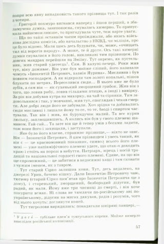 попри всю явну випадковість такого прізвища тут. 1 так разів
з чотири. - . „ ~ А
Григорій похмуро вигнався наперед і йшов перши и, а зоа-
ламучена думка, занепокоєна, снувалась химерно. То припус­
кала найнеможливіше, то пригадувала чуте, теж варте уваги.
Що по тайзі останнім часом проїжджали, або якась війсь­
кова дослідна комісія, або начальство з НКВД, чи міліція, про
це було відомо. Мали щось десь будувати, чи, може, «очищать
тил від ворогів народу*. А може, те й друге. Ось такі химерні
думки снувалися в його голові, викликані тим прізвищем. По
довгих мандрах перейшли на Зміїну. Тут окремо, як пустель­
ник, жив старий удегеєць1. Сам. В халупі-печері. Роки жив
тут, віку доживає. Він уже був майже сліпий, його називали
чомусь «Інокентій Петрович, хазяїн Яурина». Мисливив і був
повним господарем. А як відкрили там золоті копальні, пішов
блукати по нетрях. Переселився сюди... В нього вже' не було
зубів, а сам він — як сухенький зморщений грибок. Ж ив він з
того, що ловив рибу, ловив сільцями птицю, а іноді і вивірку.
За рік він добував хутра на махорку, на чай та сірники. Гим за­
довольнявся і так, у мовчанні, жив тут, споглядав і чекав емер
ти. Але добрі люди його не забували. Хоч зрідка та добивались
сюди мисливці і лишали йому то се, то те. Іноді і спиртом час­
тували. Так він і жив, як бурундучок малий. Га все курив
люльку, заплющившись. А колись він був у свого племені ша­
маном. Гай-гай... Та зате він ще й тепер умів з богами ладити,
тож вони ного і захищали, і заступали.
Яке було його власне, справжнє прізвище, ніхто не знає.
Він — Інокентій Петрович. З цим прізвищем і увесь такий, як
він є — це красномовний показник, символ всього його пле-
мені — уже напівміфічного племені удеге, що отак-о доходить
краю і стоїть на порозі в небуття. Патріарх, жрець і носій тра­
дицій та національної гордості свого племені. Єдине, на що він
ще спроможний,— це забитися в недосяжні хащі і там сконати
з чужим іменем, як з тавром.
Тут старий Сірко залишив коня. Гут, десь недалеко, на
джерелі Урин, бачено кішку. Дали Інокентію Петровичу чаю,
тютюну (старий Сірко пам'ятав про Інокенгія Петровича ще і
дому), і старенький, зморщений, безбородий дідусик, був
радий, як маля. Йому вже три чисниці до смерті, і він хоче
покурити всмак. Ні слова не тямлячи по-російському ані по-
українському, дідусик на мигах дякував, радів і розумів, чого
від нього хочуть: доглянути коней.
Тут тигролови вирядились: понадягали шкіряні панцері.
1 У д е г е — тубільне плем’я тунгуського кореня. Майже вимерло
внаслідок російської колонізації.
57
 