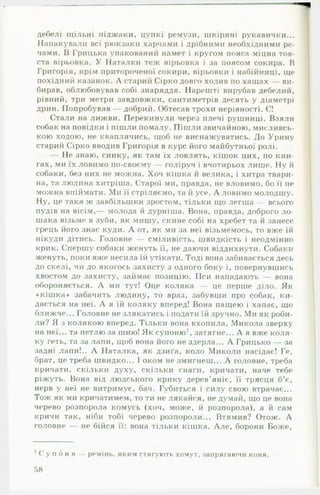 дебелі щільні піджаки, цупкі ремузи, шкіряні рукавички...
Напакували всі рюкзаки харчами і дрібними необхідними ре­
чами. В Грицька упакований намет і кругом пояса міцна тов­
ста вірьовка. У Наталки теж вірьовка і за поясом сокира. В
Григорія, крім притороченої сокири, вірьовки і набійниці, ще
похідний казанок. А старий Сірко довго ходив по хащах — ви­
бирав, облюбовував собі знаряддя. Нарешті вирубав дебелий,
рівний, три метри завдовжки, сантиметрів десять у діаметрі
дрин. Попробував — добрий. Обтесав трохи нерівності. Є!
Стали на лижви. Перекинули через плечі рушниці. Взяли
собак на повідки і пішли помалу. Пішли звичайною, мисливсь­
кою ходою, не кваплячись, щоб не виснажуватись. До Урину
старий Сірко вводив Григорія в курс його майбутньої ролі.
— Не знаю, синку, як там їх ловлять, кішок цих, по кни­
гах, ми їх ловимо по-своєму — голіруч і вчотирьох лише. Ну й
собаки, без них не можна. Хоч кішка й велика, і хитра твари­
на, та людина хитріша. Старої ми, правда, не вловимо, бо її не
можна впіймати. Ми її стріляємо, та й усе. А ловимо молодшу.
Ну, це така ж завбільшки зростом, тільки що легша — всього
пудів на вісім,— молода й дурніша. Вона, правда, доброго ло ­
шака візьме в зуби, як мишу, скине собі на хребет та й занесе
грець його знає куди. А от, як ми за неї візьмемось, то вже їй
нікуди дітись. Головне — сміливість, швидкість і неодмінно
крик. Спершу собаки женуть її, не даючи віддихнути. Собаки
женуть, поки вже несила їй утікати. Тоді вона забивається десь
до скелі, чи до якогось захисту з одного боку і, повернувшись
хвостом до захисту, займає позицію. Пси нападають — вона
обороняється. А ми тут! Оце коляка — це перше діло. Як
«кіш ка» забачить людину, то враз, забувши про собак, ки­
дається на неї. А я їй коляку вперед! Вона пащею і хапає, що
ближче... Головне не злякатись і подати їй зручно. Ми як роби­
ли? Я з колякою вперед. Тільки вона вхопила, Микола зверху
на неї... та петлю за шию! Як супоню1, затягне... А я вже коля­
ку геть, та за лапи, щоб вона його не здерла... А Грицько — за
задні лапи!.. А Наталка, як дзиґа, коло Миколи насідає! Ге,
брат, це треба швидко... І оком не змигнеш... А головне, треба
кричати, скільки духу, скільки снаги, кричати, наче тебе
ріжуть. Вона від людського крику дерев’яніє, її трясця б’є,
нерв у неї не витримує, бач. Губиться і силу свою втрачає...
Тож як ми кричатимем, то ти не лякайся, не думай, що це вона
черево розпорола комусь (хоч, може, й розпорола), а й сам
кричи так, ніби тобі черево розпороли... Втямив? Отож. А
головне — не бійся її: вона тільки кішка. Але, борони Боже,
1С у п о н я ремінь, я к и м стя гую ть хом ут, запрягаю чи коня.
58
 