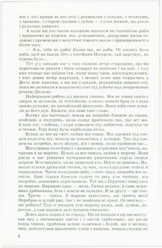 1
він у лісі краще за нас усіх і розмовляв з кіньми, з телятами,
з травами, з старою грушею і дубом — з усім живим, що росло
і рухалось навколо.
А коли ми ото часом наловимо волоком чи топчійкою риби
і принесемо до куреня, він, усміхаючись, докірливо хитав го­
ловою і промовляв з почуттям тонкого жалю і примиренності з
бігом часу.
— А-а, хіба це риба! Казна-що, не риба. От колись була
риба, щоб ви знали. Ото з покійним Назаром, хай царствує, як
підемо було...
Тут дід заводив нас у такі казкові нетрі старовини, що ми
переставали дихати і бити комарів на жижках і на шиї, і тоді
вже комарі нас поїдом їли, пили нашу кров, насолоджуючись,
і вже давно вечір надходив, і великі соми вже скидались у
Десні між зірками, а ми все слухали, розкривши широко очі,
поки не засинали в запашному сіні під дубами над зачарованою
річкою Десною.
Найкращою рибою дід вважав линину. Він не ловив линів у
озерах ні волоком, ні топчійкою, а якось неначе брав їх з води
прямо руками, як китайський фокусник. Вони ніби самі плив­
ли до його рук. Казали, він знав таке слово.
Влітку дід частенько лежав на погребні ближче до сонця,
особливо в полудень, коли сонце припікало так, що всі ми,
й наш кіт, і собака, і кури ховалися під любисток, порічки чи
в тютюн. Тоді йому була найбільша втіха.
Більш за все на світі любив він сонце. Він прожив під сон­
цем коло ста літ, ніколи не ховаючись у холодок. Так під сон­
цем на погребні, коло яблуні, він і помер, коли прийшов час...
Погулявши коло бджіл і наївшись огіркових пуп’янків, на­
трапив я на моркву. Більш за все чомусь любив я моркву. Вона
росла в нас рівними кучерявими рядочками скрізь поміж
огірків. Я оглянувся, чи не дивиться хто. Ніхто не дививсь. Н а ­
вколо тільки дрімучий тютюн, та мак, та кукурудзяні тополі й
соняшники. Чисте полуденне небо, і тихо-тихо, немовби все за­
снуло. Одні тільки бджоли гудуть та десь з-за тютюну, від
погребні, доносивсь дідів кашель. Тут ми з Піратом і кинулись
до моркви. Вириваю одну — мала. Гичка велика, а сама морк­
вина дрібненька, біла і зовсім не солодка. Я за другу — ще тон­
ша. Третю — тонка. А моркви захотілось, аж тремчу весь!
Перебрав я цілий ряд, так і не знайшов ні одної. Оглянувсь,—
що робить? Тоді я посадив усю моркву назад, хай, думаю, до­
ростає, а сам подався далі шукати смачного.
Довго щось ходив я по городу. Після моркви я ще висмокту­
вав мед з тютюнових квітів і з квітів гарбузових, що росли
попід тином, пробував зелені калачики і білий, ще в молоці,
мак, покуштував вишневого клею з вишень, понадкушував на
б
 