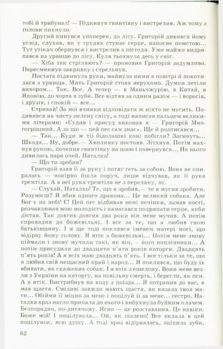 тобі й трибунал! — Підкинув гвинтівку і вистрелив. А ж тому з
голови пихнуло.
Другий кинувся упоперек, до лісу. Григорій дивився йому
услід, слухав, як у грудях стукає серце, напоєне помстою...
Тут утікач обернувся і вистрелив з пістоля. Уж е майже видря­
пався на урвище до лісу. Куля тьохнула десь у сніг.
— Хіба так стріляють? — промовив Григорій задумливо.
Пересмикнув закривку і стрельнув.
Постать підкинула руки, майнула ними в повітрі й покоти­
лася з урвища. Мить Григорій стояв нерухомо. Думки летіли
вихором... Так. Все. А тепер — в Маньчжурію, в Китай, в
Японію, до чорта в зуби. Все відтяв за одним разом — і ворогів,
і друзів, і спокій — все...
Стривай! За мої вчинки відповідати ж ніхто не мусить. П о­
дивився на чисту пелену снігу, а тоді написав пальцем велики­
ми літерами: «Судив і присуд виконав я — Григорій М но­
гогрішний. А за що — цей пес сам знає». Щ е й розписався...
— Так... Куди ж тії бідолашні коні побігли? Загинуть...
Шкода... Ну, добре.— Хвилинку постояв. Зітхнув. Потім мах­
нув рукою, почепив гвинтівку на шию і повернувся... На нього
дивилась пара очей. Наталка!
— Щ о ти зробив?
Григорій взяв її за руку і потяг геть за собою. Вона не опи­
ралась — покірно йшла поруч, лише відчував, як її рука
тремтіла. А в неї рука тремтіла не з переляку, ні.
— Слухай, Наталко! Те, що я зробив,— те я мусив зробити.
Розумієш? Я вбив одного дракона... Це великий собака. А ле
Бог є на небі! Є! Цей пес відбивав мені печінки, ламав кості,
розчавлював мою молодість і намагався подряпати серце, якби
дістав. Так довгих-довгих два роки він мене мучив. А потім
спровадив до божевільні. І все за те, що я любив свою
батьківщину. І я ще тоді поклявся іменем матері моєї, що
відірву йому голову. Я втік з божевільні... Потім мене знову
піймали і знову мучили такі, як він,— його поплічники... А
потім присудили до двадцяти п’яти років каторги. Двадцять
п ’ять років! А я всіх маю двадцять п’ять. І все тільки за те, що
я любив свій нещасний край і народ... Я поклявся, що буду їх
вбивати, як скажених собак. І я втік з ешелону. Вони мене вез­
ли з України на каторгу, на повільну смерть, і берегли, як пси.
А я втік. Вистрибнув на ходу з поїзда... Я потрапив до вас, я
мав щастя. Сміливі завжди мають щастя, як казала твоя ма­
ти... Обійми її міцно за мене і поцілуй її за мене... сестро. Н а­
талка враз нагло припала до нього і вибухнула буйним плачем.
Безпорадно, по-дитячому. Ясно — це розставання. Це навіки.
Боже мій! 1 поцілувала... Ой, як шалено! Все вклала в цей
поцілунок, всю душу. А тоді враз відірвалась, зціпила зуби,
62
 