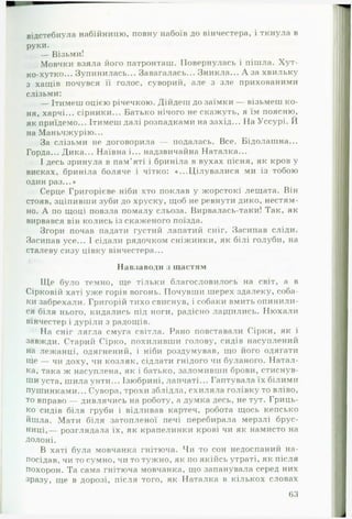 відстебнула набійницю, повну набоїв до вінчестера, і ткнула в
руки.
— Візьми!
Мовчки взяла його патронташ. Повернулась і пішла. Хут­
ко-хутко... Зупинилась... Завагалась... Зникла... А за хвильку
з хащів почувся її голос, суворий, але з зле прихованими
слізьми:
— Ітимеш оцією річечкою. Дійдеш до заїмки — візьмеш ко­
ня, харчі... сірники... Батько нічого не скажуть, я їм поясню,
як приїдемо... Ітимеш далі розпадками на захід... Н а Уссурі. Й
на Маньчжурію...
За слізьми не договорила — подалась. Все. Бідолашна...
Горда... Дика... Наївна і... надзвичайна Наталка...
І десь зринула в пам’яті і бриніла в вухах пісня, як кров у
висках, бриніла боляче і чітко: «...Цілувалися ми із тобою
один раз...»
Серце Григорієве ніби хто поклав у жорстокі лещата. Він
стояв, зціпивши зуби до хруску, щоб не ревнути дико, нестям­
но. А по щоці повзла помалу сльоза. Вирвалась-таки! Так, як
вирвався він колись із скаженого поїзда.
Згори почав падати густий лапатий сніг. Засипав сліди.
Засипав усе... І сідали рядочком сніжинки, як білі голуби, на
сталеву сизу цівку вінчестера...
Навзаводи з щастям
Ще було темно, ще тільки благословилось на світ, а в
Сірковій хаті уже горів вогонь. Почувши шерех здалеку, соба­
ки забрехали. Григорій тихо свиснув, і собаки вмить опинили­
ся біля нього, кидались під ноги, радісно лащились. Нюхали
вінчестер і дуріли з радощів.
На сніг лягла смуга світла. Рано повставали Сірки, як і
завжди. Старий Сірко, похиливши голову, сидів насуплений
на лежанці, одягнений, і ніби роздумував, що його одягати
іце — чи доху, чи козляк, сідлати гнідого чи буланого. Натал­
ка, така ж насуплена, як і батько, заломивши брови, стиснув­
ши уста, шила унти... Ізюбрині, лапчаті... Гаптувала їх білими
пушинками... Сувора, трохи зблідла, схиляла голівку то вліво,
то вправо — дивлячись на роботу, а думка десь, не тут. Гриць-
ко сидів біля груби і відливав картеч, робота щось кепсько
йшла. Мати біля затопленої печі перебирала мерзлі брус­
ниці,— розглядала їх, як крапелинки крові чи як намисто на
Долоні.
В хаті була мовчанка гнітюча. Чи то сон недоспаний на­
посідав, чи то сумно, чи то тужно, як по якійсь утраті, як після
похорон. Та сама гнітюча мовчанка, що запанувала серед них
зразу, ще в дорозі, після того, як Наталка в кількох словах
63
 