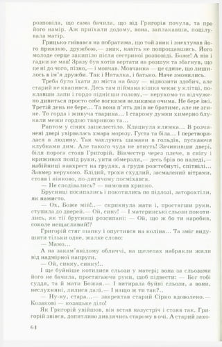 розповіла, що сама бачила, що від Григорія почула, та про
його намір. А ж приїхали додому, вона, заплакавши, поцілу­
вала матір.
Грицько гнівався на побратима, що той зник і знехтував йо­
го приязню, дружбою,— зник, навіть не попрощавшись. Його
молоде серце закипіло після сестриної розповіді. Боже! А він і
гадки не мав! Зразу був хотів вертати на розшук та збагнув, що
цені до чого, пізно,— і мовчав. Мовчанка — це єдине, що лиш и­
лось в ім’я дружби. Так і Наталка, і батько. Наче змовились.
Треба було їхати до міста на базу — відвозити здобич, але
старий не квапився. Десь там піймана кініка чекає у клітці, по­
клавши лапи і гордо піднісши голову,— нерухомо та відчуже­
но дивиться просто себе вогкими великими очима. Не бере їжі.
Третій день не бере... Та вона п’ять днів не братиме, але не зги­
не. То горда і живуча тварина... І старому думки химерно блу­
кали межи гордою твариною та...
Раптом у сінях зашелестіло. Клацнула клямка... В розчи­
нені двері увірвалась хмара морозу. Густа та біла... І перетвори­
лася в людину. Так чаклують шамани в гольдів, пускаючи
клубками дим. А л е такого чуда не втнуть! Зачинивши двері,
біля порога стояв Григорій. Вінчестер через плече, в снігу і
крижинах попід руки, унти обмерзли,— десь брів по наледі,—
набійниці навхрест на грудях, а груди розстебнуті, спітнілі...
Завмер нерухомо. Блідий, трохи схудлий, засмалений вітрами,
стояв і ніяково, по-дитячому посміхався.
— Не сподівались? — вимовив хрипко.
Брусниці посипались і покотились по підлозі, заторохтіли,
як намисто.
— Ох, Боже мій!..— скрикнула мати і, простягти руки,
ступила до дверей. Ой, сину! — І материнські сльози покоти­
лись, як тії брусниці розсипані: — О й, що ж бо ти наробив,
соколе нещасливий!?
Григорій стяг шапку і опустився на коліна... Та зміг виду­
шити тільки одне, жалке слово:
— Мамо...
А на закам'янілому обличчі, на щелепах набрякли жили
від надмірної напруги.
— Ой, синку, синку!..
І ще буйніше котилися сльози у матері; вона за сльозами
його не бачила, простягаючи руки, щоб підвести: Бог тобі
суддя, та й мати Бож ая.— І витирала буйні сльози, а вони,
неслухняні, лилися далі.— І нащо ж ти так?..
— Ну-ну, стара...— закректав старий Сірко вдоволено.—
Козакові — козацьке діло!
Як Григорій увійшов, він встав назустріч і стояв так. Гри­
горій звівся, допитливо дивлячись старому в очі. А старий захо­
ді
 