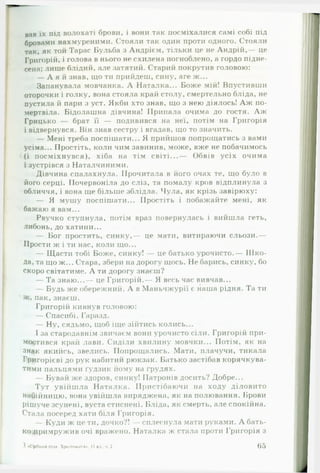вав їх під волохаті брови, і вони так посміхалися самі собі під
бровами нахмуреними. Стояли так один проти одного. Стояли
так, як той Тарас Бульба з Андрієм, тільки це не Андрій,— це
Григорій, і голова в нього не схилена погноблено, а гордо підне­
сена; лише блідий, але затятий. Старий покрутив головою:
— А я й знав, що ти прийдеш, сину, are ж...
Запанувала мовчанка. А Наталка... Боже мій! Впустивши
оторочки і голку, вона стояла край столу, смертельно бліда, не
пустила й пари з уст. Якби хто знав, що з нею діялось! А ж по­
мертвіла. Бідолашна дівчина! Припала очима до гостя. А ж
Грицько — брат її — подивився на неї, потім на Григорія
і відвернувся. Він знав сестру і вгадав, що то значить.
— Мені треба поспішати... Я прийшов попрощатись з вами
усіма... Простіть, коли чим завинив, може, вже не побачимось
(і посміхнувся), хіба на тім світі...— Обвів усіх очима
і зустрівся з Наталчиними.
Дівчина спалахнула. Прочитала в його очах те, що було в
його серці. Почервоніла до сліз, та помалу кров відплинула з
обличчя, і вона ще більше зблідла. Чула, як крізь завірюху:
— Я мушу поспішати... Простіть і побажайте мені, як
бажаю я вам...
Рвучко ступнула, потім враз повернулась і вийшла геть,
либонь, до хатини...
— Бог простить, синку,— це мати, витираючи сльози.—
Прости ж і ти нас, коли що...
— Щасти тобі Боже, синку! — це батько урочисто.— Ш ко­
да, та що ж... Стара, збери на дорогу щось. Не барись, синку, бо
скоро світатиме. А ти дорогу знаєш?
— Та знаю...— це Григорій.— Я весь час вивчав...
— Будь же обережний. А в Маньчжурії є наша рідня. Та ти
ж, пак, знаєш.
Григорій кивнув головою:
— Спасибі. Гаразд.
— Ну, сядьмо, щоб іще зійтись колись...
І за стародавнім звичаєм вони урочисто сіли. Григорій при­
мостився край лави. Сиділи хвилину мовчки... Потім, як на
знак якийсь, звелись. Попрощались. Мати, плачучи, тикала
Григорієві до рук набитий рюкзак. Батько застібав корячкува­
тими пальцями ґудзик йому на грудях.
— Бувай же здоров, синку! Патронів досить? Добре...
Тут увійш ла Наталка. Пристібаючи на ходу діловито
набійницю, вона увійшла виряджена, як на полювання. Брови
рішуче зсунені, вуста стиснені. Бліда, як смерть, але спокійна.
Стала посеред хати біля Григорія.
— Куди ж це ти, дочко?! — сплеснула мати руками. А бать­
ко примружив очі вражено. Наталка ж стала проти Григорія з
З «Срібний птах. Хрестоматія*. 11 кл . ч 2 65
 