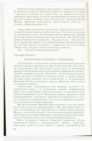 Нарешті стара відібрала у діда записку і віднесла до сховку.
В хатині поцілувала її нишком, завинула в шовкову хустинку
і поклала в скриню на самий спід, де зберігалися всякі
дрібнички Наталчині. А потім, вклякнувши на коліна та ме­
рехтячи очима, повними сліз, молилася до старенької Божої
Матері. Нишком вимолюючи зовсім-зовсім небагато —
зустрічі. Бодай наостанку літ.
Гриць прип’яв Заливая, щоб не втік. Так звеліла мати. І во­
на вже біля нього ходила, як біля дитини. Годувала та догляда­
ла, розмовляла з ним. А ле Заливай скучав смертельно. Вірний
пес не міг звикнути без веселої своєї господині. На п ’ятий день
вранці Заливая не дошукались. Вірьовка була, а Заливая не
було. Зринув десь вночі і втік. Одчайдушний і безмежно вірний
пес розумів дружбу по-своєму і зробив так, як веліло йому
собаче серце. Подався доганяти без надії догнати.
А л е — сміливі завжди мають щастя.
Григорій Клочек
РОМ АН ІВАН А БАГРЯНОГО «ТИ ГРО ЛО ВИ »
Художній світ «Тигроловів* оповитий екзотикою, що надає
роману особливої принадності. Вже давно помічено, що книги,
які розповідають про маловідомі далекі краї, де незвичайна
природа і незвичайні люди, викликають підвищений інтерес у
читачів, особливо молодих. Екзотика — це романтика далеких
країв, що так не подібні до звичного краю, у якому живеш.
Скільки юних читачів після знайомства зі «Слідопитом*
Фенімора Купера починають марити образним світом цього
знаменитого роману!
«Тигролови* відкриваютв нам природу далекого У с ­
сурійського краю з її величними горами, незайманими
пралісами, бурхливими гірськими ріками, із багатим та роз­
маїтим тваринним світом. Персонажі роману вражають своїм
вільнолюбством, сміливістю, фізичною витривалістю та про­
сто людською привабливістю, їхні мужні характери гармону­
ють із суворою та дикою природою.
Ми ще не бачимо Григорія Многогрішного, але вже відчу­
ваємо його людську неордипарність. Він виділений серед со­
тень каторжників, що знаходяться в утробі поїзда-дракона.
Щоразу, на кожній зупинці, сам начальник конвою перевіряє,
чи не втік він по дорозі. Очевидно, тому начальнику було нака­
зано з особливою пильністю охороняти Многогрішного.
Втеча полоненого зчинила справжній переполох. Всюди
нишпорили собаки з «сотрудніками*. Дарма... Григорій,
вирізавши ножем кілька дощок у вагоні, вистрибнув ще
68
 