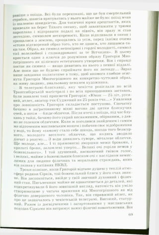 раніше з поїзда. Всі були переконані, що це був смертельний
стрибок, шансів врятуватись у нього майже не було: поїзд мчав
із шаленою швидкістю. Для тисячної юрми арештантів, яких
привезли на берег Тихого океану, щоб завантажити у трюми
пароплава і відправити подалі на північ, він зразу ж став
легендою, символом нескореності. Коли відпливали в океан і
прощалися з землею, прощались із усім, перед їхніми очима
«стояв відтворений образ того, хто не здався, хто лишився-та-
ки там. Образ, як символ непокірної і гордої молодості, символ
тієї волелюбної і сплюндрованої за те Вітчизни*. В цьому
криється один з ключів до розуміння образу Григорія Мно­
гогрішного як цілісного естетичного утворення. Він і справді
постає як символ — якщо дивитись на нього з певної віддалі.
Але поки що не будемо сприймати його як легенду... Зараз
наше завдання полягатиме в тому, щоб якомога глибше осяг­
нути Григорія Многогрішного як конкретно-чуттєвий образ,
як живу людину, змальовану пензлем художника.
В телеграмі-блискавці, яку чекісти розіслали по всій
Транссибірськії! магістралі і по всіх прикордонних заставах,
були заявлені такі прикмети Григорія: «Ю нак — 25 літ, руся­
вий, атлет, авіатор тчк Суджений на 25 років тчк...* Уявлення
про зовнішність Григорія складається поступово. Спочатку
бачимо в заґратованому вікні вагона дві цятки блискучих
очей, а потім — бліде обличчя. Після втечі з поїзда, під час блу­
кань у тайзі, бачимо його украй виснаженим, обірваним, з дав­
но не голеним обличчям. Коли ж поголився знайденим і самим
же відточеним мисливським ножем і побачив своє відображення
У воді, то йому «самому стало себе шкода, шкода того безжур­
ного, молодого веселого обличчя, ІЦО колись зводило
дівчат з розуму... З води дивилось суворе, металеве обличчя.
Ще молоде, але... І ті прямовисні зморшки межи бровами, і
крилаті брови, заломлені уперто... Великі очі горіли немов у
божевільного*. І той здушений, наснажений гнівом голос,
•
і великі, майже з божевільним блиском очі є наслідком немис­
лимих для людини фізичних та моральних страждань, яких
вір зазнав у катівнях НКВД.
Трохи пізніше, коли Григорій відтане душею у теплій атмо­
сфері родини Сірків, той божевільний блиск у його очах зник­
не. Він заспокоїться, ввійде у свій звичний духовний і фізич­
ний стан. Письменник майже не вдаватиметься до деталей, які
конкретизували б його зовнішній вигляд, натомість він уміло
створюватиме у читача враження від Многогрішного як від
фізично довершеного чоловіка. Так, він справжній атлет, як
про це зазначалось у чекістській телеграмі. Високий, статур­
ний. Разом із досвідченими і загартованими у мисливських
походах Сірками він витримує важкі фізичні навантаження. Він
69
 