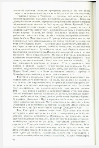 влучний стрілець, виявляє прекрасну реакцію під час ловлі
тигра — виконав при цьому чи не найвідповідальніше завдання.
Григорій родом з Трипілля — селища, яке асоціюється з
назвою прадавньої культури («трипільська культура»). Вона, на
думку багатьох учених, передувала українському етносу і певною
мірою генетично визначила його культуру. Отже, Григорій Мно­
гогрішний походив з краю, саме перебування у якому виховує в
людини відчуття причетності, глибинного зв’язку з праісторією
свого народу. Інший, не менш важливий чинник його ук­
раїнськості полягає у тому, що він є нащадком українського геть­
мана Дем’яна Многогрішного. У Григорія Многогрішного є те, що
в радянські часи приховувалось, бо могло серйозно ускладнити
будь-яку людську долю,— маємо на увазі шляхетність походжен­
ня. Серед селянських родин, особливо козацьких, які не зазнали
кріпосницької неволі, було багато таких, які зберегли гідність і
шанувались по-шляхетному.Його рід не змалоросійщився і міцно
тримався своєї українськості. Марення Григорія, викликані
крайньою перевтомою, сповнені поетичної українськості: «Він
сидить, заплющивши очі, і йому здасться, що він на пасіці... Це
він, маленький, прийшов до дідуся... Стоять дуплянки, мов
козаки в брилях, накриті череп’яними покришками. Спілі
шпанки, як дівоче намисто, як дівочі губи, між зеленим листом...
Дідусь білий увесь — в білих полотняних штанях і сорочці, з
білою бородою, зазирає у вулики, щось ворожить...»
Григорій у юнацькому віці був учасником знаменитого хо-
лодноярівського повстання. На жаль, ще далеко не кожен із
нас уявляє собі справжню мету і справжні масштаби цього по­
встання, яке всіляко замовчувалося в радянські часи. Зараз же
стає очевидним, що холодноярівська повстанська епопея
1917— 1930 років є однією з найвизначніших сторінок укра­
їнської новітньої історії. Повстанські загони, очолювані видат­
ними особистостями, понад десять років вели героїчну бороть­
бу в районі Холодного Яру з червоноармійськими та чекістсь­
кими збройними силами. Мета повстання та рішучість його
учасників у її досягненні засвідчені висловом «Воля України
або смерть», що був вишитий на прапорі Холодного Яру. ф
Так, Григорій — людина виняткова. Щоправда, він не так
«супермен», «надлюдина», як просто довершена у всіх відно­
шеннях цілісна особистість. (Супермен, як правило, виви­
щується над іншими людьми, демонструючи при цьому холод-
но-байдуже ставлення до них). Внутрішня делікатність і
скромність Григорія виявлені у стосунках з Наталкою. Іван
Багряний вельми детально показує нам історію кохання цих
двох молодих людей. І Григорій, і Наталка спочатку пригляда­
лися одне до одного. Взаємозацікавленість переходить у
кохання, в якому обоє не хочуть зізнатися. І тільки коли перед
70
 