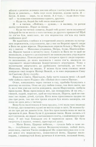 яблуні з десяток зелених кислих яблук і хотів уже йти до хати.
Коли ж дивлюсь,— баба снує коло моркви, дідова мати. Я —
бігом. А вона — зирк, та за мною. А я тоді,— куди його тіка­
ти? — та повалив соняшника одного, другого.
— Куди ти, бодай би тобі ноги повсихали!
Я — в тютюн. «П обіж у,— думаю,— в малину, та рачки
попід тютюном». Пірат за мною.
— Куди ти тютюн ламаєш, бодай тобі руки і ноги поламало!
А бодай би ти не виліз з того тютюну до другого пришестя! Щоб
ти зів’яв був, невігласе, як ота морквочка зів'яла від твоїх
шибенних рук!
Не вдаючись глибоко в історичний аналіз деяких культур­
них пережитків, слід сказати, що у нас на Вкраїні прості люди
в Бога не дуже вірили. Персонально вірили більш у Матір Бо­
жу і святих — Миколая-угодника, Петра, Іллю, Пантелеймо­
на. Вірили також в нечисту силу. Самого ж Бога не те щоб не
визнавали, а просто з делікатності не наважувались утруждати
безпосередньо. Повсякденні свої інтереси прості люди хорошо­
го виховання, до яких належала і наша сім’я, вважали по
скромності недостойними божественного втручання. Тому з
молитвами звертались до дрібніших інстанцій, до того ж
Миколая, Петра та інших. У жінок була своя стежка: вони
довіряли свої скарги Матері Божій, а та вже передавала Сину
чи Святому Духу-голубу.
Вірили в свята. Пригадую, баба часто казала мені: « А щоб
тебе побило святе Різдво» або «Побий його свята Паска».
Отже, кинувшись через тютюн в сад, прабаба бухнулась з
розгону на коліна. Отак як дід любив сонце, так його мати, що
її, як я теж уже аж потім довідався, звали.Марусиною, любила
прокльони. Вона проклинала все, що попадалось їй на очі,—
свиней, курей, поросят, щоб нескугикали, Пірата, щоб не гав­
кав і не гидив, дітей, сусідів. Кота вона проклинала щодня по
два-три рази, так що він трохи згодом був якось захворів, аж
поки не здох десь у тютюні.
Вона була малесенька й така прудка, і очі мала такі видющі
й гострі, що сховатись од неї не могло ніщо в світі. їй можна бу­
ло по три дні не давати їсти. А ле без прокльонів вона не могла
прожити й дня. Вони були її духовною їжею. Вони лились з її
вуст потоком, як вірші з натхненного поета, з найменшого при­
воду. У неї тоді блищали очі й червоніли щоки. Це була
творчість її палкої, темної, престарілої душі.
— Мати Божа, Царице небесна,— гукала баба в саме не­
бо,— голубонько моя, святая Великомученице, побий його,
невігласа, святим Твоїм омофором! Як повисмикував він із си­
рої землі оту морковочку, повисмикуй йому, Царице мило­
сердна, і повикручуй йому ручечки й ніжечки, поламай йому,
7
 