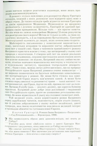 ними постала загроза розстатися назавжди, вони якось при­
родно взаємоосвідчуються.
В романі є кілька важливих для розкриття образу Григорія
епізодів, кожний з яких допомагає нам відкрити щось нове в
образі героя. До таких епізодів треба віднести погоню Григорія
за своїм кривдником Медвиним. Незважаючи на вроджену
делікатність і духовну шляхетність, Григорій не здатний про­
бачити своїм кривдникам. Більше того — він прагне помсти.
Як він мчав на лиж ах навперейми Медвину! З якою рішучістю
він розстріляв свого ворога! Мстив не тільки за себе, за свою по­
калічену молодість, а й за скривджену Батьківщину. Григорій
Многогрішний належить до людей, яких неможливо скорити.
Майстерність письменника у живописанні виявляється в
тому, наскільки яскравим та виразним постає зображуваний
ним світ у нашій уяві. Один з чинників привабливості роману
Багряного криється власне у тому, що витворений у ньому світ
природи є екзотичним. І створив цей світ на основі реальних
вражень письменник, першим мистецьким захопленням якого
був власне живопис: як відомо, Багряний змалку любив малю­
вати, пізніше навчався живописному мистецтву в технікумі та
в художньому інституті, працював театральним декорато­
ром... Одне слово, можна легко дійти висновку, що на природу
Уссурійського краю Багряний дивився очима живописця — і
це виразно позначилося на багатьох пейзажних замальовках,
що зустрічаються у романі. Це може бути стежка над урви­
щем, по якій Сірки ведуть нав’ючених коней. А може бути
стежка серед високої та росянистої трави — такої високої і та­
кої росянистої, що Сірки, йдучи по ній, промокли з ніг до голо­
ви. Бачимо Голубу падь — розлогу долину, що заросла буйним
пралісом. Багряний дуже добре знав рослинний і тваринний
світ Уссурійського краю, проте не зловживав детальними опи­
сами, бо вони відволікали б увагу від головної сюжетної лінії.
Той великий успіх, яким користувався роман Багряного
серед зарубіжних читачів, пояснюється, окрім усього іншого,
Ще й умілим зображенням у ньому майже незайманої, дикої
природи, яка своєю екзотичністю викликала великий інтерес
У громадян обжитої та густонаселеної Європи.
К л о ч е к Г р и г о р і й . Романи Івана Багряного ♦Тигролови*
і «Сад Гетсиманський*.— Кіровоград, 1998.
Що символізують образи двох драконів-поїздів, які мчать до
* Сибіру?
З’ясуйте роль пісні «Забіліли сніги* у житті Григорія Мно­
гогрішного і засуджених, яких вивозили до Сибіру на каторгу.
Що означає життєве кредо Многогрішного «Ліпше вмерти біжу-
чи, ніж жити гниючи«? Яке значення для ув’язнених мав героїчний
вчинок Григорія — його втеча з «ешелону смерті*?
71
 