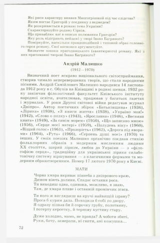 Які риси характеру виявив Многогрішний під час слідства?
Яким постає Григорій у поєдинку з ведмедем?
Як розкривається в романі тема України?
Схарактеризуйте родину Сірків.
ІЦо приваблює вас в описах полювання Григорія?
Яку роль відіграють пейзажі у творі Івана Багряного?
Поміркуйте, наскільки правдоподібний і типовий образ головно­
го героя роману. Свої висновки аргументуйте.
Визначте ознаки пригодницького (авантюрного) роману. Які з
них притаманні творові Івана Багряного?
Андрій Малишко
(1912-1970)
Визначний поет яскраво національного світосприймання,
створив чимало неперевершених творів, що стали народними
піснями. Андрій Самійлович Малишко народився 14 листопа­
да 1912 року в с. Обухів на Київщині в родині шевця. 1932 ро­
ку закінчив філологічний факультет Київського інституту
народної освіти, вчителював, працював у багатьох газетах
і журналах. У роки Другої світової війни редагував журнал
«Д ніпро». Автор поетичних збірок «Батьківщина» (1936),
«Л ір и к а» (1938), «З книги життя» (1938), «Україно-м оя!»
(1942), «Слово о полку» (1943), «Ярославна» (1946), «Весняна
книга» (1949), «За синім морем» (1950), «ІД о записано мною»
(1956), «Серце моєї матері» (1959), «Полудень віку» (1960),
«Віщий голос» (1961), «Прозорість» (1962), «Дорога під явора­
ми» (1964), «Рута» (1966), «Серпень душі моєї» (1970) та
інших. У своїх поезіях Малишко органічно поєднав стихію
фольклорних образів з модерним мисленням людини
X X століття, щирий ліризм, любов до України — з «ф іло­
софією серця», традиційну для української лірики силабо-
тонічну систему віршування — з класичними формами та мо­
дерним образотворенням. Помер 17 лютого 1970 року в Києві.
М АТИ
Чорна хмара вкриває півнеба з дніпрового краю,
Димом віють долини. Спадає остання роса.
Ти виходиш одна, одинока, можливо, я знаю,
Там, де хмара пливе і останній промінчик згаса.
Ти кого ж виглядаєш на кручі найвищій ізрану?
Проса б курям дала. Походила б собі по двору.
Я одразу пізнав би й сорочку грубу, полотняну,
І потерту керсетку, й тернову хустину стару.
Дуже холодно, мамо, не правда? А чоботи збиті,
Руки, бачу, замерзли, ні свити, ані кожушка...
72
 