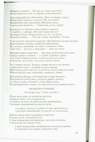 Обіцяв я купити.— Ну що ти, одна я на світі?
Он молодшим купи, а старому зима неважка.
Так і шкрьобала в збитенцях. Мала четверту онуку,
Колискову турчала, агукала. Як там вони?
На високій горі піднімаєш обвітрену руку,
І вуста твої шепчуть: — Сини мої, де ви, сини?
Колисала їх, бавила, мала щоночі мороки,
У турботі, у забавці. Хто ще згадає об тім?
Постаріла сама. Натрудилась за дні і за роки.
Почалася війна. — Так що, мамо, прощайте. Ходім.
Та й пішли в тридцять сьомому. Під Києвом дальня долина
Вся окопами копана, в вибухах небо рясне,
Ну, а мати, звичайно, як мати у кожного сина:
Сяде їсти — не їсть, а приляже — ніяк не засне.
Щонайстаршого просиш: — Заглянь до батьківської хати.—
Середульшого кличеш — у сурми суремить зима;
І не клич наймолодшого, рідна заплакана мати,
Я летів би, як птаха, так сили злетіти нема.
Ти у сонця спитай. Бачиш, сонце звелося над полем,
І зникають сніги, і на бурю гудуть дерева,
Щоб синам дати звістку, хлоп’ятам твоїм смаглочолим,
Многострадна моя, синьоока, змарніла, жива!
Поклонися Дніпру, гостював він у морі недавно,
Пошукав би дітей твоїх, радість приніс немалу.
І стоїш ти одна, посивіла, стара Ярославно,
На дніпровськім лужку, на трипільському древнім валу.
•
*« ПІСНЯ ПРО РУ Ш Н И К
( З кінофільму «Л іт а м ол о д ії» )
Рідна мати моя, ти ночей не доспала
І водила мене у поля край села,
І в дорогу далеку ти мене на зорі проводжала,
І рушник вишиваний на щастя дала.
І в дорогу далеку ти мене на зорі проводжала,
І рушник вишиваний на щастя, на долю дала.
Хай на ньому цвіте росяниста доріжка,
І зелені луги, й солов’їні гаї,
І твоя незрадлива материнська ласкава усмішка,
І засмучені очі хороші твої.
І твоя незрадлива материнська ласкава усмішка,
І засмучені очі хороші, блакитні твої.
73
 