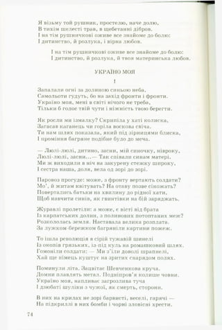 Я візьму той рушник, простелю, наче долю,
В тихім шелесті трав, в щебетанні дібров.
І на тім рушничкові оживе все знайоме до болю:
І дитинство, й розлука, і вірна любов.
І на тім рушничкові оживе все знайоме до болю:
І дитинство, й розлука, й твоя материнська любов.
УКРАЇН О МОЯ
1
Запалали огні за долиною синьою неба,
Самольоти гудуть, бо на захід фронти і фронти.
Україно моя, мені в світі нічого не треба,
Тільки б голос твій чути і ніжність твою берегти.
Як росли ми ізмалку? Скрипіла у хаті колиска,
Загасав каганець чи горіла воскова свіча.
Ти нам шлях показала, який під зірницями блиска,
І проміння багряне подібне було до меча.
— Лю лі-лю лі, дитино, засни, мій синочку, нівроку.
Лю лі-лю лі, засни...— Так співали синам матері.
Ми ж виходили в ніч на закурену стежку широку,
І сестра наша, доля, вела од зорі до зорі.
Паровоз прогуде: може, з фронту вертають солдати?
М о й житам квітувать? На отаву позве сіножать?
Повертались батьки на хвилину до рідної хати,
Щоб навчити синів, як гвинтівки на бій заряджать.
Журавлі пролетіли: а може, є вісті від брата
Із карпатських долин, з полинових потоптаних меж?
Розкололась земля. Наставала велика розплата.
За лужком-бережком багряніли картини пожеж.
То ішла революція в сірій тужавій шинелі
Із окопів грязьких, із-під куль на ромашковий шлях.
Гомоніли солдати: — Ми з ’їли доволі шрапнелі.
Хай ще німець куштує на зритих снарядом полях.
Поминули літа. Зацвітає ІІІевченкова круча.
Домни плавлять метал. Подніпров’я колише човни.
Україно моя, напливає загрозлива туча
І дзюбаті шуліки з чужої, як смерть, сторони.
В них на крилах не зорі барвисті, веселі, гарячі —
На підкриллі в них бомби і чорні зловісні хрести.
 