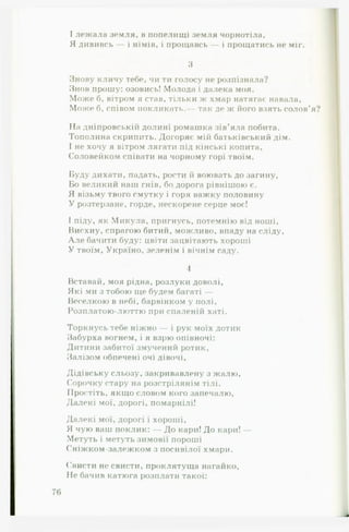 І лежала земля, в попелищі земля чорнотіла,
Я дививсь — і німів, і прощавсь — і прощатись не міг.
3
Знову кличу тебе, чи ти голосу не розпізнала?
Знов прошу: озовись! Молода і далека моя.
Може б, вітром я став, тільки ж хмар натягає навала.
Може б, співом покликать.- так де ж його взять солов’я
На дніпровській долині ромашка зів’яла побита.
Тополина скрипить. Догоряє мій батьківський дім.
І не хочу я вітром лягати під кінські копита.
Соловейком співати на чорному горі твоїм.
Буду дихати, падать, рости й воювать до загину.
Бо великий наш гнів, бо дорога рівнішою є.
Я візьму твого смутку і горя важку половину
У розтерзане, горде, нескорене серце моє!
І піду, як Микула, пригнусь, потемнію від ноші,
Висхну, спрагою битий, можливо, впаду на сліду,
А ле бачити буду: цвіти зацвітають хороші
У твоїм, Україно, зеленім і вічнім саду.
4
Вставай, моя рідна, розлуки доволі,
Які ми з тобою ще будем багаті —
Веселкою в небі, барвінком у полі,
Розплатою-люттю при спаленій хаті.
Торкнусь тебе ніжно — і рук моїх дотик
Забурха вогнем, і я взрю опівночі:
Дитини забитої змучений ротик,
Залізом обпечені очі дівочі.
Дідівську сльозу, закривавлену з жалю.
Сорочку стару на розстрілянім тілі.
Простіть, якщо словом кого запечалю.
Далекі мої, дорогі, помарнілі!
Далекі мої, дорогі і хороші,
Я чую ваш поклик: — До кари! До кари! —
Метуть і метуть зимовії пороші
Сніжком-залежком з посивілої хмари.
Свисти не свисти, проклятуща нагайко,
Не бачив катюга розплати такої:
 