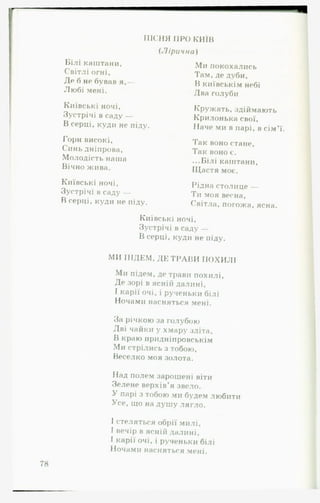 ПІСНЯ ПРО київ
(Л ір и ч н а )
Білі каштани.
Світлі огні.
Де б не бував я,—
Любі мені.
Київські ночі.
Зустрічі в саду —
В серці, куди не піду.
Гори високі,
Синь дніпрова.
Молодість наша
Вічно жива.
Київські ночі,
Зустрічі в саду —
В серці, куди не піду.
Ми покохались
Там, де дуби,
В київськім небі
Два голуби
Кружать, здіймають
Крилонька свої.
Наче ми в парі, в сім’ї.
Так воно стане,
Так воно є.
...Білі каштани,
Щастя моє.
Рідна столице —
Ти моя весна,
Світла, погожа, ясна.
Київські ночі.
Зустрічі в саду —
В серці, куди не піду.
МИ ПІДЕМ, ДЕ Т Р А В И ПОХИЛІ
Ми підем, де трави похилі,
Де зорі в ясній далині,
І карії очі, і рученьки білі
Ночами насняться мені.
За річкою за голубою
Дві чайки у хмару зліта,
В краю придніпровськім
Ми стрілись з тобою.
Веселко моя золота.
Над полем зарошені віти
Зелене верхів’я звело.
У парі з тобою ми будем любити
Усе, що на душу лягло.
І стеляться обрії милі,
І вечір в ясній далині,
І карії очі, і рученьки білі
Ночами насняться мені.
 