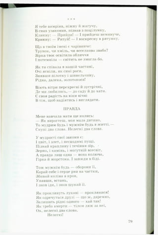 * * *
Я тебе вимріяв, ніжну й жагучу,
В снах узаконив, пізнав з поцілунку,
Кликну: — Прийди! — І прийдеш неминуче,
Крикну: — Рятуй! — І воскресну в рятунку.
Що в твоїм імені є чарівниче:
Трунок, чи хміль, чи веселкова зваба?
Зірка твоє освітила обличчя
І потемніла — світить не змогла-бо.
Як ти співала в нашій частині,
Очі ясніли, як сині роси,
Знявши пілотку і шинельчину.
Рідна, далека,золотокоса!
Віють вітри перехресні й зустрічні,
Де ми любились,— до саду й до хати.
Є своя радість на віки вічні
В тім, щоб надіятись і виглядати.
П Р А В Д А
Мене навчала мати ще колись:
— Як виростеш, моя мала дитино.
То мудрим будь і мужнім будь в житті.—
Скупі два слова. Нелегкі два слова.
У мудрості свої закони є:
І цвіт, і злет, і несходимі пущі.
Пізнай краплину і течіння зір, •
Зерно, і камінь, і могутній всесвіт,
А правда лиш одна — вона колюча,
Гірка й жорстока. І завжди в біді.
Тож мужнім будь — оборони її,
Карай себе і серце рви на частки,
Збивай коліна в кров.
Упавши, встань,
І знов іди, і знов шукай її.
Як проклянуть лукаві — проклянися!
Як одречуться друзі — що ж, даремно.
Залишать рідні одного — хай так!
Як треба вмерти — тілом ляж за неї.
Ох, нелегкі два слова.
Нелегкі!
79
 